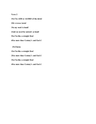 Verse 2
1So I’m AOD or ALORD of tha dawn!
2Or evenas Aawn!
3So my word is bond!
4Anit no need foe unword as bond!
5So I’m like a straight Don!
6Foe more than Century’s and Eon’s!
2X:Chorus
1So I’m like a straight Don!
2Foe more than Century’s and Eon’s!
3So I’m like a straight Don!
4Foe more than Century’s and Eon’s!
 