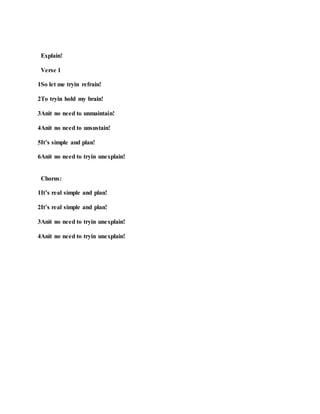 Explain!
Verse 1
1So let me tryin refrain!
2To tryin hold my brain!
3Anit no need to unmaintain!
4Anit no need to unsustain!
5It’s simple and plan!
6Anit no need to tryin unexplain!
Chorus:
1It’s real simple and plan!
2It’s real simple and plan!
3Anit no need to tryin unexplain!
4Anit no need to tryin unexplain!
 