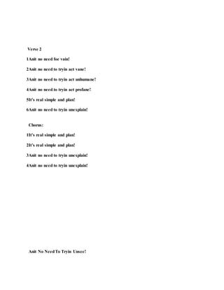 Verse 2
1Anit no need foe vain!
2Anit no need to tryin act vane!
3Anit no need to tryin act unhumane!
4Anit no need to tryin act profane!
5It’s real simple and plan!
6Anit no need to tryin unexplain!
Chorus:
1It’s real simple and plan!
2It’s real simple and plan!
3Anit no need to tryin unexplain!
4Anit no need to tryin unexplain!
Anit No NeedTo Tryin Unsee!
 
