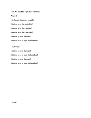 Anit No NeedTo Tryin Bad Emulate!
Verse 1
1So I’m stayin as very straight!
2Anit no need foe unstraight!
3Anit no need foe a unstate!
4Anit no need foe a unestate!
5Anit no to tryin frustrate!
6Anit no need to tryin bad emulate!
2X:Chorus
1Anit no to tryin frustrate!
2Anit no need to tryin bad emulate!
3Anit no to tryin frustrate!
4Anit no need to tryin bad emulate!
Verse 2
 