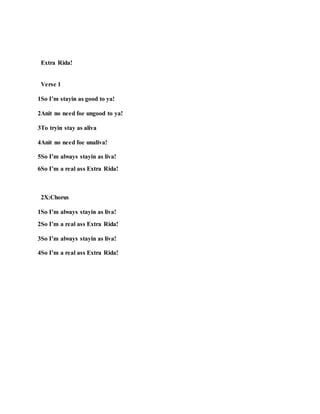 Extra Rida!
Verse 1
1So I’m stayin as good to ya!
2Anit no need foe ungood to ya!
3To tryin stay as aliva
4Anit no need foe unaliva!
5So I’m always stayin as liva!
6So I’m a real ass Extra Rida!
2X:Chorus
1So I’m always stayin as liva!
2So I’m a real ass Extra Rida!
3So I’m always stayin as liva!
4So I’m a real ass Extra Rida!
 