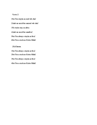 Verse 2
1So I’m stayin as cool wit cha!
2Anit no need foe uncool wit cha!
3To tryin stay as aliva
4Anit no need foe unaliva!
5So I’m always stayin as liva!
6So I’m a real ass Extra Rida!
2X:Chorus
1So I’m always stayin as liva!
2So I’m a real ass Extra Rida!
3So I’m always stayin as liva!
4So I’m a real ass Extra Rida!
 