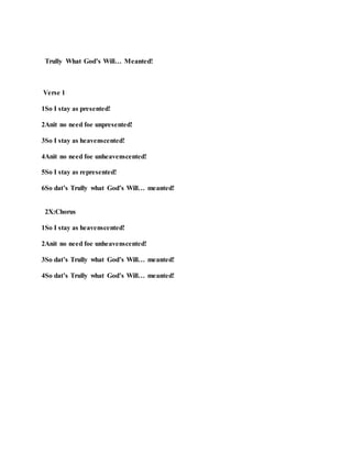 Trully What God’s Will… Meanted!
Verse 1
1So I stay as presented!
2Anit no need foe unpresented!
3So I stay as heavenscented!
4Anit no need foe unheavenscented!
5So I stay as represented!
6So dat’s Trully what God’s Will… meanted!
2X:Chorus
1So I stay as heavenscented!
2Anit no need foe unheavenscented!
3So dat’s Trully what God’s Will… meanted!
4So dat’s Trully what God’s Will… meanted!
 