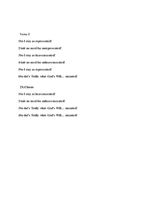 Verse 2
1So I stay as represented!
2Anit no need foe unrepresented!
3So I stay as heavenscented!
4Anit no need foe unheavenscented!
5So I stay as represented!
6So dat’s Trully what God’s Will… meanted!
2X:Chorus
1So I stay as heavenscented!
2Anit no need foe unheavenscented!
3So dat’s Trully what God’s Will… meanted!
4So dat’s Trully what God’s Will… meanted!
 