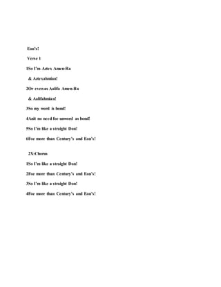 Eon’s!
Verse 1
1So I’m Aztex Amen-Ra
& Aztexahmian!
2Or evenas Aalifa Amen-Ra
& Aalifahmian!
3So my word is bond!
4Anit no need foe unword as bond!
5So I’m like a straight Don!
6Foe more than Century’s and Eon’s!
2X:Chorus
1So I’m like a straight Don!
2Foe more than Century’s and Eon’s!
3So I’m like a straight Don!
4Foe more than Century’s and Eon’s!
 