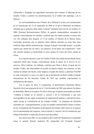 “desarrollar y desplegar las capacidades necesarias para sostener el liderazgo de los
Estados Unidos y permitir las transformaciones en el ámbito del espionaje y de la
defensa”.
La web Insidedefense.com (“Dentro de la Defensa”) se hizo eco recientemente
de un comunicado del 21 de septiembre de 2006 en el que el Ministerio de Defensa
afirmaba que el gobierno chino había “nublado” mediante láser uno de sus satélites. El
NRO (National Reconnoisssance Office) -la agencia estadounidense encargada de
explotar comercialmente los satélites- confirmó que esto había ocurrido al menos una
vez. Sin embargo, días después, el 13 de octubre, el General de la Marina James
Cartwright desmentía que el gobierno chino hubiera utilizado un arma láser para
inutilizar algún satélite norteamericano. Aunque el propio Cartwright matizó: “se puede
esperar que, donde hay un valor y un comercio, ha de haber una competición”. Todo
ello sucedía mientras se desarrollaba la crisis nuclear de Corea del Norte -aliado de
China.
Los expertos apuntan a que los Estados Unidos han estado desarrollando armas
espaciales desde hace tiempo, concretamente desde la época de la Guerra de las
galaxias. Otros analistas, sin embargo, sostienen que China y Rusia, al igual que los
Estados Unidos, han desarrollado un escudo de plasma aunque, por supuesto, no hay
manera de refutar este hecho, como tampoco el papel del famoso y polémico HAARP
en todo el proyecto. Lo que sí se sabe es que la declaración de Bush violaba el tratado
internacional de las Naciones Unidas de 1967 que prohibía expresamente la
militarización del espacio.
Con el apoyo de otros 33 congresistas, el parlamentario demócrata Dennis
Kucinich elevó una propuesta de ley el 13 de diciembre de 2001 para detener los planes
de Rumsfeld y Bush en el espacio. En ella se decía que los planes presentados por Bush,
“violaban el tratado en su artículo 2, sección 2 de la Constitución y que eran
incompatibles con dos siglos de prácticas de separación de poderes y controles de éstos,
según recoge la Constitución de los Estados Unidos”. La propuesta de Kucinich
terminaba así: “consiguientemente, ya que los tratados internacionales tienen el estatus
de ley, la propuesta del Presidente de derogación del tratado sobre armas en el espacio
sin el consentimiento del congreso, viola el artículo 2, sección 3 de la Constitución, que
obliga al Presidente a vigilar que las leyes sean ejecutadas”.
Ese mismo año 2001, en una audiencia del Comité del Senado para la seguridad
aérea, el general Edward Anderson III, responsable del Comando Espacial
10

 