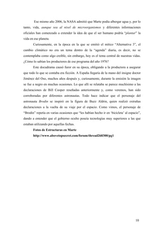 Ese mismo año 2006, la NASA admitió que Marte podía albergar agua y, por lo
tanto, vida, aunque sea al nivel de microorganismos y diferentes informaciones
oficiales han comenzado a extender la idea de que el ser humano podría “plantar” la
vida en ese planeta.
Curiosamente, en la época en la que se emitió el mítico “Alternativa 3”, el
cambio climático no era un tema dentro de la “agenda” diaria, es decir, no se
contemplaba como algo creíble, sin embargo, hoy es el tema central de nuestras vidas.
¿Cómo lo sabían los productores de ese programa del año 1976?
Este docudrama causó furor en su época, obligando a la productora a asegurar
que todo lo que se contaba era ficción. A España llegaría de la mano del insigne doctor
Jiménez del Oso, muchos años después y, curiosamente, durante la emisión la imagen
se fue a negro en muchas ocasiones. Lo que allí se relataba se parece muchísimo a las
declaraciones de Bill Cooper reseñadas anteriormente y, como veremos, han sido
corroboradas por diferentes astronautas. Todo hace indicar que el personaje del
astronauta Brodin se inspiró en la figura de Buzz Aldrin, quien realizó extrañas
declaraciones a la vuelta de su viaje por el espacio. Como vimos, el personaje de
“Brodin” repetía en varias ocasiones que “les habían hecho ir en ‘bicicleta’ al espacio”,
dando a entender que el gobierno oculto poseía tecnologías muy superiores a las que
estaban utilizando por aquellas fechas.
Fotos de Estructuras en Marte
http://www.abovetopsecret.com/forum/thread268300/pg1

10

 
