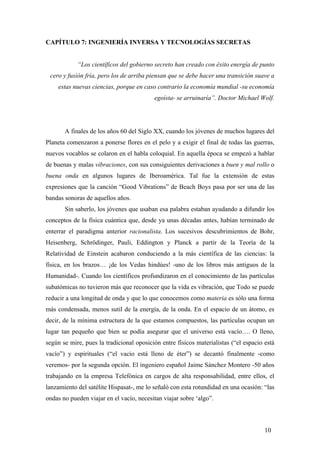 CAPÍTULO 7: INGENIERÍA INVERSA Y TECNOLOGÍAS SECRETAS

“Los científicos del gobierno secreto han creado con éxito energía de punto
cero y fusión fría, pero los de arriba piensan que se debe hacer una transición suave a
estas nuevas ciencias, porque en caso contrario la economía mundial -su economía
egoísta- se arruinaría”. Doctor Michael Wolf.

A finales de los años 60 del Siglo XX, cuando los jóvenes de muchos lugares del
Planeta comenzaron a ponerse flores en el pelo y a exigir el final de todas las guerras,
nuevos vocablos se colaron en el habla coloquial. En aquella época se empezó a hablar
de buenas y malas vibraciones, con sus consiguientes derivaciones a buen y mal rollo o
buena onda en algunos lugares de Iberoamérica. Tal fue la extensión de estas
expresiones que la canción “Good Vibrations” de Beach Boys pasa por ser una de las
bandas sonoras de aquellos años.
Sin saberlo, los jóvenes que usaban esa palabra estaban ayudando a difundir los
conceptos de la física cuántica que, desde ya unas décadas antes, habían terminado de
enterrar el paradigma anterior racionalista. Los sucesivos descubrimientos de Bohr,
Heisenberg, Schrödinger, Pauli, Eddington y Planck a partir de la Teoría de la
Relatividad de Einstein acabaron conduciendo a la más científica de las ciencias: la
física, en los brazos… ¡de los Vedas hindúes! -uno de los libros más antiguos de la
Humanidad-. Cuando los científicos profundizaron en el conocimiento de las partículas
subatómicas no tuvieron más que reconocer que la vida es vibración, que Todo se puede
reducir a una longitud de onda y que lo que conocemos como materia es sólo una forma
más condensada, menos sutil de la energía, de la onda. En el espacio de un átomo, es
decir, de la mínima estructura de la que estamos compuestos, las partículas ocupan un
lugar tan pequeño que bien se podía asegurar que el universo está vacío…. O lleno,
según se mire, pues la tradicional oposición entre físicos materialistas (“el espacio está
vacío”) y espirituales (“el vacío está lleno de éter”) se decantó finalmente -como
veremos- por la segunda opción. El ingeniero español Jaime Sánchez Montero -50 años
trabajando en la empresa Telefónica en cargos de alta responsabilidad, entre ellos, el
lanzamiento del satélite Hispasat-, me lo señaló con esta rotundidad en una ocasión: “las
ondas no pueden viajar en el vacío, necesitan viajar sobre ‘algo”.

10

 