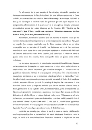 Por el camino de la más estricta de las ciencias, intentando encontrar las
fórmulas matemáticas que definen la Realidad, las más brillantes mentes de la física
cuántica, tuvieron revelaciones místicas. Desde Heisenberg a Schrödinger, de Planck a
Paul y de Edidington a Einstein: todas las personas que más lejos llegaron en la
comprensión del mecanismo de la esfera micro y el concepto de Energía, terminaron
preguntándose acerca del orden inherente en la Creación. [El “Einstein de la
conciencia”, Ken Wilber. reunió esos escritos en “Cuestiones cuánticas: escritos
místicos de los físicos más famosos del mundo”].
Actualmente, la mecánica cuántica está tan presente en nuestras vidas que no
sabemos hasta qué punto es responsable de la mejora de nuestras capacidades. Pero, con
ser grandes los avances propiciados por la física cuántica, todavía no se había
conseguido unir su precisión al describir los fenómenos micro de las partículas
subatómicas con el orden macro en el que seguía imperando la Teoría de la Relatividad
de Einstein. Tan sólo la Teoría de las Cuerdas, que identifica a la vibración como el
puente entre estos dos órdenes, había conseguido trazar un puente entre ambas
realidades.
Las novísimas teorías sobre la organización y composición del Cosmos, basadas
en la reproducción de modelos del orden cósmico en la esfera micro, están hallando la
explicación a todo tipo de fenómenos. ¿Su secreto? Contemplar la Creación como un
gigantesco mecanismo eléctrico de soles que giran alrededor de otros soles mediante el
magnetismo gravitatorio y que se comunican a través de la luz y la electricidad. Todo:
luz, electricidad, campos magnéticos, rayos y sonido son, desde la óptica de la mecánica
cuántica, ondas de diferente grado de frecuencia y de longitud. De esta manera, la más
novísima ciencia recrea y adopta los modelos que, un día, ancianas culturas como la
hindú, propusieron en sus sagrados textos, la literatura védica, y más concretamente, los
Upanishads; posteriores comentarios a algunos de esos textos. Pero es que, a miles de
kilómetros de allí, los Mayas ya estaban diciendo en los pocos Códices que se salvaron
de la quema, que nuestro sol giraba alrededor del sol central de las Pléyades (Alción), al
que llamaron Hunab Ku ¡hace 3.000 años! ¡Y que toda la Creación es un gigantesco
mecanismo en espiral de soles que giran alrededor de otros soles! De ahí la emblemática
figura del “huevo” como figura geométrica básica de Todo lo creado.
La verdad que entrañan esos mitos a la luz de la moderna ciencia está haciendo
que los propios científicos se vuelvan hacia los textos ancestrales, de culturas como la
maya, la hindú o la sumeria-babilónica, intentando encontrar la inspiración en esos
10

 