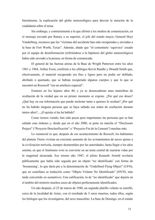 literalmente, la explicación del globo meteorológico para desviar la atención de la
ciudadanía sobre el tema.
Sin embargo, y contrariamente a lo que afirmó a los medios de comunicación, en
el mensaje enviado por Ramey a su superior, el jefe del estado mayor, General Hoyt
Vanderberg, reconoce que las “víctimas del accidente han sido recuperadas y enviadas a
la base de Fort Worth, Texas”. Además, añade que “el comentario ‘equívoco’ creado
por el equipo de desinformación (refiriéndose a la hipótesis del globo meteorológico)
había sido enviado a la prensa, en forma de comunicado.
El general de las fuerzas aéreas de la Base de Wright Patterson entre los años
1961 y 1964, Arthur Exon, confirmó a los ufólogos Kevin Randle y Donald Smith que,
efectivamente, el material recuperado era fino y ligero pero no podía ser doblado,
abollado o quemado, que se habían recuperado algunos cuerpos y que lo que se
encontró en Rosswell “era un artefacto espacial”.
Estamos en los lejanos años 40, y ya se desencadenan unas maniobras de
ocultación de la verdad que en un primer momento se expone. ¿Por qué ese deseo?
¿Qué hay en esa información que puede molestar tanto a quienes la ocultan? ¿Por qué
no ha habido ninguna persona que se haya saltado esa orden de ocultación durante
tantos años?... ¿O quizás sí las ha habido?
Como iremos viendo, han sido pocas pero importantes las personas que se han
saltado esas órdenes y, desde que en el año 2000, se pone en marcha el “Disclosure
Project” (“Proyecto Desclasificación” o “Proyecto Fin de la Censura”) muchas más.
Lo sustancial es que, después de ese acontecimiento de Roswell, los habitantes
del planeta Tierra vivirían un creciente aumento de los avistamientos de naves ajenas a
la civilización terrícola, siempre desmentidos por las autoridades, hasta llegar a los años
setenta, en que el fenómeno ovni se convierte en un tema central de nuestras vidas por
la magnitud alcanzada. Ese mismo año 1947, el piloto Kenneth Arnold revelaría
públicamente que había sido seguido por un objeto “no identificado’ con forma de
‘boomerang’, lo que daría pie a la denominación de “Undefined Flyng Object” (UFO),
que en castellano se traduciría como “Objeto Volante No Identificado” (OVNI, más
tarde convertido en sustantivo). Una calificación, la de “no identificado” que dejaría en
el ámbito del misterio muchos casos de objetos perfectamente identificados.
Un año después, el 23 de marzo de 1948, un segundo platillo volante se estrelló,
cerca de la localidad de Aztec, con el resultado de 5 seres muertos, todos ellos, según
los biólogos que los investigaron, del sexo masculino. La base de Durango, en el estado
11

 