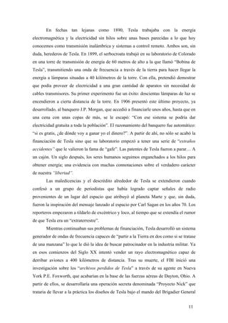 En fechas tan lejanas como 1890, Tesla trabajaba con la energía
electromagnética y la electricidad sin hilos sobre unas bases parecidas a lo que hoy
conocemos como transmisión inalámbrica y sistemas a control remoto. Ambos son, sin
duda, herederos de Tesla. En 1899, el serbocroata trabajó en su laboratorio de Colorado
en una torre de transmisión de energía de 60 metros de alto a la que llamó “Bobina de
Tesla”, transmitiendo una onda de frecuencia a través de la tierra para hacer llegar la
energía a lámparas situadas a 40 kilómetros de la torre. Con ella, pretendió demostrar
que podía proveer de electricidad a una gran cantidad de aparatos sin necesidad de
cables transmisores. Su primer experimento fue un éxito: doscientas lámparas de luz se
encendieron a cierta distancia de la torre. En 1906 presentó este último proyecto, ya
desarrollado, al banquero J.P. Morgan, que accedió a financiarle unos años, hasta que en
una cena con unas copas de más, se le escapó: “Con ese sistema se podría dar
electricidad gratuita a toda la población”. El razonamiento del banquero fue automático:
“si es gratis, ¿de dónde voy a ganar yo el dinero?”. A partir de ahí, no sólo se acabó la
financiación de Tesla sino que su laboratorio empezó a tener una serie de “extraños
accidentes” que le valieron la fama de “gafe”. Las patentes de Tesla fueron a parar… A
un cajón. Un siglo después, los seres humanos seguimos enganchados a los hilos para
obtener energía; una evidencia con muchas connotaciones sobre el verdadero carácter
de nuestra “libertad”.
Las maledicencias y el descrédito alrededor de Tesla se extendieron cuando
confesó a un grupo de periodistas que había logrado captar señales de radio
provenientes de un lugar del espacio que atribuyó al planeta Marte y que, sin duda,
fueron la inspiración del mensaje lanzado al espacio por Carl Sagan en los años 70. Los
reporteros empezaron a tildarlo de excéntrico y loco, al tiempo que se extendía el rumor
de que Tesla era un “extraterrestre”.
Mientras continuaban sus problemas de financiación, Tesla desarrolló un sistema
generador de ondas de frecuencia capaces de “partir a la Tierra en dos como si se tratase
de una manzana” lo que le dió la idea de buscar patrocinador en la industria militar. Ya
en esos comienzos del Siglo XX intentó vender un rayo electromagnético capaz de
derribar aviones a 400 kilómetros de distancia. Tras su muerte, el FBI inició una
investigación sobre los “archivos perdidos de Tesla” a través de su agente en Nueva
York P.E. Foxworth, que acabarían en la base de las fuerzas aéreas de Dayton, Ohio. A
partir de ellos, se desarrollaría una operación secreta denominada “Proyecto Nick” que
trataria de llevar a la práctica los diseños de Tesla bajo el mando del Brigadier General
11

 