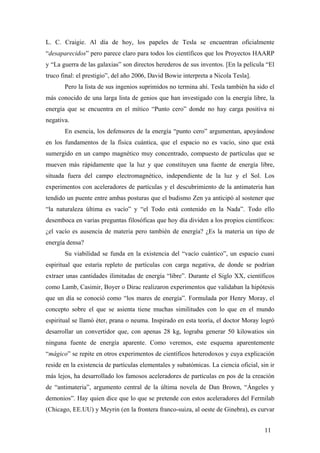 L. C. Craigie. Al día de hoy, los papeles de Tesla se encuentran oficialmente
“desaparecidos” pero parece claro para todos los científicos que los Proyectos HAARP
y “La guerra de las galaxias” son directos herederos de sus inventos. [En la película “El
truco final: el prestigio”, del año 2006, David Bowie interpreta a Nicola Tesla].
Pero la lista de sus ingenios suprimidos no termina ahí. Tesla también ha sido el
más conocido de una larga lista de genios que han investigado con la energía libre, la
energía que se encuentra en el mítico “Punto cero” donde no hay carga positiva ni
negativa.
En esencia, los defensores de la energía “punto cero” argumentan, apoyándose
en los fundamentos de la física cuántica, que el espacio no es vacío, sino que está
sumergido en un campo magnético muy concentrado, compuesto de partículas que se
mueven más rápidamente que la luz y que constituyen una fuente de energía libre,
situada fuera del campo electromagnético, independiente de la luz y el Sol. Los
experimentos con aceleradores de partículas y el descubrimiento de la antimateria han
tendido un puente entre ambas posturas que el budismo Zen ya anticipó al sostener que
“la naturaleza última es vacío” y “el Todo está contenido en la Nada”. Todo ello
desemboca en varias preguntas filosóficas que hoy día dividen a los propios científicos:
¿el vacío es ausencia de materia pero también de energía? ¿Es la materia un tipo de
energía densa?
Su viabilidad se funda en la existencia del “vacío cuántico”, un espacio cuasi
espiritual que estaría repleto de partículas con carga negativa, de donde se podrían
extraer unas cantidades ilimitadas de energía “libre”. Durante el Siglo XX, científicos
como Lamb, Casimir, Boyer o Dirac realizaron experimentos que validaban la hipótesis
que un día se conoció como “los mares de energía”. Formulada por Henry Moray, el
concepto sobre el que se asienta tiene muchas similitudes con lo que en el mundo
espiritual se llamó éter, prana o neuma. Inspirado en esta teoría, el doctor Moray logró
desarrollar un convertidor que, con apenas 28 kg, lograba generar 50 kilowatios sin
ninguna fuente de energía aparente. Como veremos, este esquema aparentemente
“mágico” se repite en otros experimentos de científicos heterodoxos y cuya explicación
reside en la existencia de partículas elementales y subatómicas. La ciencia oficial, sin ir
más lejos, ha desarrollado los famosos aceleradores de partículas en pos de la creación
de “antimateria”, argumento central de la última novela de Dan Brown, “Ángeles y
demonios”. Hay quien dice que lo que se pretende con estos aceleradores del Fermilab
(Chicago, EE.UU) y Meyrin (en la frontera franco-suiza, al oeste de Ginebra), es curvar
11

 