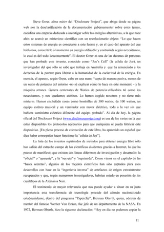 Steve Greer, alma máter del “Disclosure Project”, que aboga desde su página
web por la desclasificación de la documentación gubernamental sobre estos temas,
coordina una empresa dedicada a investigar sobre las energías alternativas, a la que hace
años se acercó un misterioso científico con un revolucionario objeto: “Lo que hacen
estos sistemas de energía es conectarse a esta fuente y, en el caso del aparato del que
hablamos, convertirlo al momento en energía utilizable y controlada según necesitamos,
lo cual es del todo desconcertante”. El doctor Greer es una de las decenas de personas
que han probado este invento, conocido como “Joe’s Cell” (la célula de Joe), un
investigador del que sólo se sabe que trabaja en Australia y que ha renunciado a los
derechos de la patente para liberar a la humanidad de la esclavitud de la energía. En
esencia, el aparato, según Greer, cabe en una mano “capta de manera pasiva, menos de
un watio de potencia del entorno -no sé explicar como lo hace en este momento - y la
máquina arranca. Genera centenares de Watios de potencia utilizables tal como los
necesitamos, y nos quedamos atónitos. Lo hemos cogido nosotros y no tiene más
misterio. Hemos enchufado cosas como bombillas de 300 watios, de 100 watios, un
equipo estéreo musical y un ventilador con motor eléctrico, todo a la vez sin que
hubiera suministro eléctrico diferente del equipo probado”. Al día de hoy, la página
oficial del Disclosure Project (www.disclosureproject.org) es una de las varias en la que
están disponibles los protocolos necesarios para que cualquiera se pueda fabricar este
dispositivo. [En pleno proceso de corrección de este libro, ha aparecido un español que
dice haber conseguido hacer funcionar la “célula de Joe”].
La lista de los inventos suprimidos de métodos para obtener energía libre sólo
han salido del estrecho campo de los científicos disidentes gracias a Internet, lo que ha
puesto de manifiesto que existen dos líneas diferentes de investigación y desarrollo: la
“oficial” o “aparente”, y la “secreta” y “suprimida”. Como vimos en el capítulo de las
“bases secretas”, algunos de los mejores científicos han sido captados para esos
desarrollos con base en la “ingeniería inversa” de artefactos de origen extraterrestre
recuperados y que, según numerosos investigadores, habrían estado en posesión de los
científicos de la Alemania Nazi.
El testimonio de mayor relevancia que nos puede ayudar a situar en su justa
importancia esta transferencia de tecnología procede del alemán nacionalizado
estadounidense, dentro del programa “Paperclip”, Herman Oberth, quien, además de
mentor del famoso Werner Von Braun, fue jefe de un departamento de la NASA. En
1972, Herman Oberth, hizo la siguente declaración: “Hoy en día no podemos copiar la
11

 