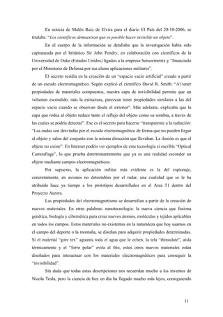 En noticia de Malén Ruiz de Elvira para el diario El País del 20-10-2006, se
titulaba: “Los científicos demuestran que es posible hacer invisible un objeto”.
En el cuerpo de la información se detallaba que la investigación había sido
capitaneada por el británico Sir John Pendry, en colaboración con científicos de la
Universidad de Duke (Estados Unidos) ligados a la empresa Sensormetrix y “financiado
por el Ministerio de Defensa por sus claras aplicaciones militares”.
El secreto residía en la creación de un “espacio vacío artificial” creado a partir
de un escudo electromagnético. Según explicó el científico David R. Smith: “Al tener
propiedades de materiales compuestos, nuestra capa de invisibilidad permite que un
volumen escondido, más la estructura, parezcan tener propiedades similares a las del
espacio vacío cuando se observan desde el exterior". Más adelante, explicaba que la
capa que rodea al objeto reduce tanto el reflejo del objeto como su sombra, a través de
las cuales se podría detectar”. Ese es el secreto para hacerse “transparente a la radiación:
“Las ondas son desviadas por el escudo electromagnético de forma que no pueden llegar
al objeto y salen del conjunto con la misma dirección que llevaban. La ilusión es que el
objeto no existe”. En Internet podéis ver ejemplos de esta tecnología si escribís “Optical
Camouflage”, lo que prueba determinantemente que ya es una realidad esconder un
objeto mediante campos electromagnéticos.
Por supuesto, la aplicación militar más evidente es la del espionaje,
concretamente, en aviones no detectables por el radar, una cualidad que se le ha
atribuído hace ya tiempo a los prototipos desarrollados en el Area 51 dentro del
Proyecto Aurora.
Las propiedades del electromagnetismo se desarrollan a partir de la creación de
nuevos materiales. En otras palabras: nanotecnología: la nueva ciencia que fusiona
genética, biología y cibernética para crear nuevos átomos, moléculas y tejidos aplicables
en todos los campos. Estos materiales no existentes en la naturaleza que hoy usamos en
el campo del deporte o la montaña, se diseñan para adquirir propiedades determinadas.
Si el material “gore tex” aguanta toda el agua que le echen, la tela “thinsulate”, aísla
térmicamente y el “forro polar” evita el frío, estos otros nuevos materiales están
diseñados para interactuar con los materiales electromagnéticos para conseguir la
“invisibilidad”.
Sin duda que todas estas descripciones nos recuerdan mucho a los inventos de
Nicola Tesla, pero la ciencia de hoy en día ha llegado mucho más lejos, consiguiendo

11

 