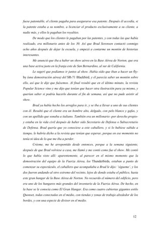 fuese patentable, el cliente pagaba para asegurarse esa patente. Después él accedía, si
la patente estaba a su nombre, a licenciar el producto exclusivamente a su cliente, a
nadie más, y ellos le pagaban los royalties.
De modo que los clientes le pagaban por las patentes, y con todas las que había
realizado, era millonario antes de los 30. Así que Brad Sorensen contactó conmigo
ocho años después de dejar la escuela, y empezó a contarme un montón de historias
interesantes.
Me anunció que iba a haber un show aéreo en la Base Aérea de Norton, que era
una base activa justo en la franja este de San Bernardino, al sur de California.
Le sugerí que podíamos ir juntos al show. Había oído que iban a hacer un flyby (una demostración aérea) del SR-71 Blackbird, y él parecía saber un montón sobre
ello, así que le dije que fuésemos. Al final resultó que en el último minuto, la revista
Popular Science vino y me dijo que tenían que hacer otra ilustración para ya mismo, y
querían saber si podría hacerlo durante el fin de semana, así que no pude asistir al
show.
Brad ya había hecho los arreglos para ir, y se iba a llevar a uno de sus clientes
con él. Resultó que el cliente era un hombre alto, delgado, con pelo blanco y gafas, y
con un apellido que sonaba a italiano. También era un millonario -por derecho propioy estaba en la vida civil después de haber sido Secretario de Defensa o Subsecretario
de Defensa. Brad quería que yo conociese a este caballero, y si lo hubiese sabido a
tiempo, le habría dicho a la revista que tenían que esperar, porque en ese momento no
tenía ni idea de lo que me iba a perder.
Créeme, me he arrepentido desde entonces, porque a la semana siguiente,
después de que Brad volviese a casa, me llamó y me contó como fue el show. Me contó
lo que había visto allí: aparentemente, al parecer en el mismo momento que la
demostración del equipo de la Fuerza Aérea, los Thunderbirds, estaban a punto de
comenzar su espectáculo, el caballero que acompañaba a Brad le dijo: ‘sígueme’, y los
dos fueron andando al otro extremo del recinto, lejos de donde estaba el público, hasta
este gran hangar de la Base Aérea de Norton. No recuerdo el número del edificio, pero
era uno de los hangares más grandes del inventario de la Fuerza Aérea. De hecho, en
la base se le conocía como El Gran Hangar. Era como cuatro cubiertas gigantes estilo
Quonset, todas conectadas en el medio, con tiendas y zonas de trabajo alrededor de los
bordes, y con una especie de divisor en el medio.

12

 