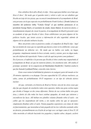 Este caballero llevó allí a Brad y le dijo: ‘Estoy aquí para hablar con el tipo que
lleva el show’. De modo que el guardia entró y volvió a salir con un caballero que
llevaba un traje de tres piezas, que reconoció inmediatamente al acompañante de Brad:
esta persona con la que especulo era probablemente Frank Carlucci. [Frank Carlucci es
miembro del poderoso lobby “Carlyle Group” al que también pertenecen el ex
presidente George Bush y el secretario de estado, James Baker]. Se metieron dentro, e
inmediatamente después de cruzar la puerta, el acompañante de Brad le presentó como
su ayudante al tipo que llevaba el show. Estas exhibiciones son para algunos de los
políticos locales, que tienen acceso a información de alta seguridad, además de
algunos de los oficiales militares locales.
Bien, tan pronto como se pusieron a andar, el compañero de Brad le dijo: ‘Aquí
hay un montón de cosas que no esperaba que fuesen a tener en la exhibición -cosas que
probablemente no deberías ver-. De modo que no hables con nadie, no hagas
preguntas, simplemente mantén la boca cerrada, sonríe y asiente, pero no digas nada;
tan sólo disfruta del espectáculo. Vamos a salir de aquí tan pronto como podamos’.
En el proceso, el anfitrión o la persona que llevaba el show estaba muy enganchada al
acompañante de Brad, así que les metieron dentro y les enseñaron todo. Allí estaba el
prototipo ‘perdedor’ de la competición del Bombardero Stealth B-2. También estaba lo
que fue llamado Lockheed Pulsar, conocido como Aurora.
Estas cosas tenían la habilidad de plantarse en cualquier parte del mundo en los
30 minutos siguientes a su despegu. Con una capacidad de 121 cabezas nucleares -ya
sabes, armas de probablemente 10-15 megatones- es un tipo de vehículo táctico
nuclear.
Así que, volviendo a la historia de Brad en Norton: otra de las otras cosas que
dijo fue que después de enseñarles todos estos aparatos, había una gran cortina negra
que dividía el hangar en dos zonas diferentes. Detrás de esa cortina había otra gran
área, y dentro de ella todas las luces estaban apagadas, de modo que entraron y
encendieron las luces. Allí habían tres platillos volantes flotando sobre el suelo - sin
cables que les suspendiesen del techo, y sin ruedas sobre las que se apoyasensimplemente flotaban sobre el suelo. Tenían pequeños expositores con cintas de vídeo
en funcionamiento, que mostraban al más pequeño de los tres vehículos asentado sobre
un desierto, presumiblemente en el lecho de un lago seco -un lugar como el Área 51. El
vídeo mostraba al vehículo haciendo tres pequeños y rápidos saltos; después, aceleró

12

 