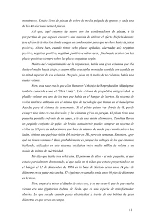 monstruoso. Estaba lleno de placas de cobre de media pulgada de grosor, y cada una
de las 48 secciones tenía 8 placas.
Así que, aquí estamos de nuevo con los condensadores de placas, y la
perspectiva de que alguien encontró una manera de utilizar el efecto Biefield-Brown;
(ese efecto de levitación donde cargas un condensador para que se eleve hasta la placa
positiva). Ahora bien, cuando tienes ocho placas apiladas, alternadas así; negativo
positivo, negativo, positivo, negativo, positivo -cuatro veces, finalmente acabas con las
placas positivas siempre sobre las placas negativas según.
Dentro del compartimiento de la tripulación, había una gran columna que iba
desde el medio hacia abajo, y cuatro sillas eyectables montadas espalda con espalda en
la mitad superior de esa columna. Después, justo en el medio de la columna, había una
rueda volante.
Bien, esta nave era lo que ellos llamaron Vehículo de Reproducción Alienígena;
también conocido como el “Flux Liner”. Este sistema de propulsión antigravedad o
platillo volante era uno de los tres que había en el hangar de Norton. Su sistema de
visión sintética utilizado era el mismo tipo de tecnología que tienen en el helicóptero
Apache para el sistema de armamento. Si el piloto quiere ver detrás de él, puede
escoger una vista en esa dirección, y las cámaras giran en parejas. El piloto tiene una
pequeña pantalla enfrente de su casco, y le da una visión alternativa. También llevan
un pequeño conjunto de gafas -de hecho, actualmente puedes comprar un sistema de
visión en 3D para tu videocámara que hace lo mismo- de modo que cuando mira a los
lados, obtiene una perfecta visión del exterior en 3D, pero sin ventanas. Entonces, ¿por
qué no tienen ventanas? Bien, probablemente es porque los voltajes de los que estamos
hablando, utilizados en este sistema, oscilaban entre medio millón de voltios y un
millón de voltios de electricidad.
Me dijo que había tres vehículos. El primero de ellos - el más pequeño, el que
estaba parcialmente desmontado, el que salía en el vídeo que estaba proyectándose en
el hangar el 12 de Noviembre de 1988 en la base de Norton- tenía unos 24 pies de
diámetro en su parte más ancha. El siguiente en tamaño tenía unos 60 pies de diámetro
en la base.
Bien, empecé a mirar el diseño de esta cosa, y se me ocurrió que lo que estaba
viendo era una gigantesca bobina de Tesla, que es una especie de transformador
abierto. Lo que sucede cuando pasas electricidad a través de esa bobina de gran
diámetro, es que creas un campo.
12

 