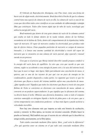 El Vehículo de Reproducción Alienígena, este Flux Liner, tiene una forma de
hacer esto de algún modo, electrónicamente. Brad describió el hecho de que la columna
central tiene una especie de cámara de vacío en ella. La cámara de vacío es una de las
cosas que describen todos estos científicos en esas unidades de sobre-energía o energía
libre que construyen. Todos ellos tienen algún tipo de tubo de vacío, tecnología que
utiliza la energía del vacío.
Brad mantenía que dentro de esta gran cámara de vacío de la columna central
que estaba en todo lo demás (dentro de la rueda volante, dentro de las bobinas
secundarias de la bobina de Tesla, dentro del compartimiento de la tripulación), había
vapor de mercurio. El vapor de mercurio conduce la electricidad, pero produce todo
tipo de efectos iónicos. Estas pequeñas partículas de mercurio se cargan de maneras
inusuales, y si lanzas una enorme cantidad de electricidad a través del vapor de
mercurio que se encuentra en una cámara de vacío parcial, algo especial e inusual
sucede en ese proceso.
Creo que es el proceso que Moray intentó describir cuando propuso conducir a
la energía del vacío fuera de equilibrio. Lo otro que creo que sucede es que este
sistema, según va accediendo a esta energía de punto cero y la saca del entorno local,
hace que la nave se haga más ligera. Sufre parcialmente una cancelación de masa, si
quieres, que es una de las razones de por qué con un poco de energía en los
condensadores, puedes dispararla a todas partes. Lo siguiente que ocurre es que los
electrones que fluyen a través del sistema también sufren una cancelación de masa.
¿Qué significa esto? Significa que todos los electrones que fluyen a través de esta gran
Bobina de Tesla se convierten en electrones con cancelación de masa; además se
convierte en un perfecto superconductor, lo que significa que la eficiencia del sistema
va directo hasta el techo. Obtienes una eficiencia dramática, como si todo el conjunto
estuviese sumergido en nitrógeno líquido o hecho de plata pura o de oro puro, que a
ciertas temperaturas son conductores perfectos - se hace más ligero y puede acelerar a
velocidades increíbles.
Pero hay otro elemento más que importa en toda esta historia de ocultación,
secreto y misterio: la fibra óptica, un invento sin inventor conocido. [Podéis hacer la
prueba en Internet]. McCandlish cree que el secreto de ese vehículo que le describió su
amigo residía, precisamente, en la fibra óptica.
Todo estaba conectado mediante fibra óptica. Bien, ¿cuál sería la diferencia?
¿Por qué querrías tener un sistema en el que todo está conectado mediante fibra
12

 