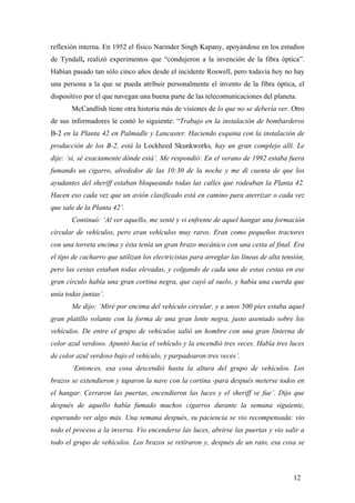 reflexión interna. En 1952 el físico Narinder Singh Kapany, apoyándose en los estudios
de Tyndall, realizó experimentos que “condujeron a la invención de la fibra óptica”.
Habían pasado tan sólo cinco años desde el incidente Roswell, pero todavía hoy no hay
una persona a la que se pueda atribuir personalmente el invento de la fibra óptica, el
dispositivo por el que navegan una buena parte de las telecomunicaciones del planeta.
McCandlish tiene otra historia más de visiones de lo que no se debería ver. Otro
de sus informadores le contó lo siguiente: “Trabajo en la instalación de bombarderos
B-2 en la Planta 42 en Palmadle y Lancaster. Haciendo esquina con la instalación de
producción de los B-2, está la Lockheed Skunkworks, hay un gran complejo allí. Le
dije: ‘si, sé exactamente dónde está’. Me respondió: En el verano de 1992 estaba fuera
fumando un cigarro, alrededor de las 10:30 de la noche y me di cuenta de que los
ayudantes del sheriff estaban bloqueando todas las calles que rodeaban la Planta 42.
Hacen eso cada vez que un avión clasificado está en camino para aterrizar o cada vez
que sale de la Planta 42’.
Continuó: ‘Al ver aquello, me senté y vi enfrente de aquel hangar una formación
circular de vehículos, pero eran vehículos muy raros. Eran como pequeños tractores
con una torreta encima y ésta tenía un gran brazo mecánico con una cesta al final. Era
el tipo de cacharro que utilizan los electricistas para arreglar las líneas de alta tensión,
pero las cestas estaban todas elevadas, y colgando de cada una de estas cestas en ese
gran círculo había una gran cortina negra, que cayó al suelo, y había una cuerda que
unía todas juntas’.
Me dijo: ‘Miré por encima del vehículo circular, y a unos 500 pies estaba aquel
gran platillo volante con la forma de una gran lente negra, justo asentado sobre los
vehículos. De entre el grupo de vehículos salió un hombre con una gran linterna de
color azul verdoso. Apuntó hacia el vehículo y la encendió tres veces. Había tres luces
de color azul verdoso bajo el vehículo, y parpadearon tres veces’.
‘Entonces, esa cosa descendió hasta la altura del grupo de vehículos. Los
brazos se extendieron y taparon la nave con la cortina -para después meterse todos en
el hangar. Cerraron las puertas, encendieron las luces y el sheriff se fue’. Dijo que
después de aquello había fumado muchos cigarros durante la semana siguiente,
esperando ver algo más. Una semana después, su paciencia se vio recompensada: vio
todo el proceso a la inversa. Vio encenderse las luces, abrirse las puertas y vio salir a
todo el grupo de vehículos. Los brazos se retiraron y, después de un rato, esa cosa se

12

 