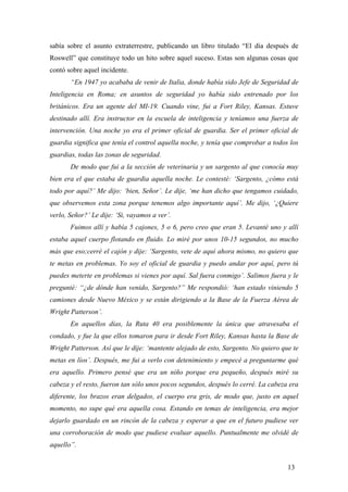 sabía sobre el asunto extraterrestre, publicando un libro titulado “El día después de
Roswell” que constituye todo un hito sobre aquel suceso. Estas son algunas cosas que
contó sobre aquel incidente.
“En 1947 yo acababa de venir de Italia, donde había sido Jefe de Seguridad de
Inteligencia en Roma; en asuntos de seguridad yo había sido entrenado por los
británicos. Era un agente del MI-19. Cuando vine, fui a Fort Riley, Kansas. Estuve
destinado allí. Era instructor en la escuela de inteligencia y teníamos una fuerza de
intervención. Una noche yo era el primer oficial de guardia. Ser el primer oficial de
guardia significa que tenía el control aquella noche, y tenía que comprobar a todos los
guardias, todas las zonas de seguridad.
De modo que fui a la sección de veterinaria y un sargento al que conocía muy
bien era el que estaba de guardia aquella noche. Le contesté: ‘Sargento, ¿cómo está
todo por aquí?’ Me dijo: ‘bien, Señor’. Le dije, ‘me han dicho que tengamos cuidado,
que observemos esta zona porque tenemos algo importante aquí’. Me dijo, ‘¿Quiere
verlo, Señor?’ Le dije: ‘Si, vayamos a ver’.
Fuimos allí y había 5 cajones, 5 o 6, pero creo que eran 5. Levanté uno y allí
estaba aquel cuerpo flotando en fluido. Lo miré por unos 10-15 segundos, no mucho
más que eso;cerré el cajón y dije: ‘Sargento, vete de aquí ahora mismo, no quiero que
te metas en problemas. Yo soy el oficial de guardia y puedo andar por aquí, pero tú
puedes meterte en problemas si vienes por aquí. Sal fuera conmigo’. Salimos fuera y le
pregunté: “¿de dónde han venido, Sargento?” Me respondió: ‘han estado viniendo 5
camiones desde Nuevo México y se están dirigiendo a la Base de la Fuerza Aérea de
Wright Patterson’.
En aquellos días, la Ruta 40 era posiblemente la única que atravesaba el
condado, y fue la que ellos tomaron para ir desde Fort Riley, Kansas hasta la Base de
Wright Patterson. Así que le dije: ‘mantente alejado de esto, Sargento. No quiero que te
metas en líos’. Después, me fui a verlo con detenimiento y empecé a preguntarme qué
era aquello. Primero pensé que era un niño porque era pequeño, después miré su
cabeza y el resto, fueron tan sólo unos pocos segundos, después lo cerré. La cabeza era
diferente, los brazos eran delgados, el cuerpo era gris, de modo que, justo en aquel
momento, no supe qué era aquella cosa. Estando en temas de inteligencia, era mejor
dejarlo guardado en un rincón de la cabeza y esperar a que en el futuro pudiese ver
una corroboración de modo que pudiese evaluar aquello. Puntualmente me olvidé de
aquello”.
13

 