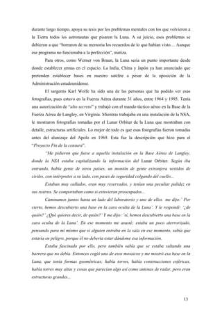 durante largo tiempo, apoya su tesis por los problemas mentales con los que volvieron a
la Tierra todos los astronautas que pisaron la Luna. A su juicio, esos problemas se
debieron a que “borraron de su memoria los recuerdos de lo que habían visto… Aunque
ese programa no funcionaba a la perfección”, matiza.
Para otros, como Werner von Braun, la Luna sería un punto importante desde
donde establecer armas en el espacio. La India, China y Japón ya han anunciado que
pretenden establecer bases en nuestro satélite a pesar de la oposición de la
Administración estadounidense.
El sargento Karl Wolfe ha sido una de las personas que ha podido ver esas
fotografías, pues estuvo en la Fuerza Aérea durante 31 años, entre 1964 y 1995. Tenía
una autorización de “alto secreto” y trabajó con el mando táctico aéreo en la Base de la
Fuerza Aérea de Langley, en Virginia. Mientras trabajaba en una instalación de la NSA,
le mostraron fotografías tomadas por el Lunar Orbiter de la Luna que mostraban con
detalle, estructuras artificiales. Lo mejor de todo es que esas fotografías fueron tomadas
antes del alunizaje del Apolo en 1969. Esta fue la descripción que hizo para el
“Proyecto Fin de la censura”.
“Me pidieron que fuese a aquella instalación en la Base Aérea de Langley,
donde la NSA estaba capitalizando la información del Lunar Orbiter. Según iba
entrando, había gente de otros países, un montón de gente extranjera vestidos de
civiles, con intérpretes a su lado, con pases de seguridad colgando del cuello...
Estaban muy callados, eran muy reservados, y tenían una peculiar palidez en
sus rostros. Se comportaban como si estuvieran preocupados...
Caminamos juntos hasta un lado del laboratorio y uno de ellos me dijo:’ Por
cierto, hemos descubierto una base en la cara oculta de la Luna’. Y le respondí: ‘¿de
quién?’ ¿Qué quieres decir, de quién?’ Y me dijo: ‘sí, hemos descubierto una base en la
cara oculta de la Luna’. En ese momento me asusté; estaba un poco aterrorizado,
pensando para mí mismo que si alguien entraba en la sala en ese momento, sabía que
estaría en peligro, porque él no debería estar dándome esa información.
Estaba fascinado por ello, pero también sabía que se estaba saltando una
barrera que no debía. Entonces cogió uno de esos mosaicos y me mostró esa base en la
Luna, que tenía formas geométricas; había torres, había construcciones esféricas,
había torres muy altas y cosas que parecían algo así como antenas de radar, pero eran
estructuras grandes...

13

 