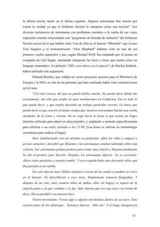 la última misión Apolo en el último segundo. Algunos astronautas han muerto por
contar la verdad, ya que el Gobierno Secreto lo interpreta como una traición”. Los
diversos testimonios de astronautas con problemas mentales a la vuelta de sus viajes
espaciales estarían relacionados con “programas de borrado de memoria” del Gobierno
Secreto acerca de lo que habían visto. Uno de ellos es el famoso “Monolito” que el ruso
Yuri Gagarin y el norteamericano “Alan Shephard” habrían visto en uno de sus
primeros vuelos espaciales y que, según Michael Wolf, fue estudiado por él mismo en
compañía de Carl Sagan, intentando interpretar las luces y tonos que emitía como un
lenguaje matemático. La película “2001, una odisea en el espacio”, de Stanley Kubrick,
habría utilizado este argumento.
Hatland Bentley, que trabajó en varios proyectos secretos para el Ministerio de
Energía y la NSA, es otra de las personas que han confesado haber visto construcciones
en la Luna:
“Viví otro suceso, del que no puedo hablar mucho. No puedo decir dónde fue
exactamente, tan sólo que estaba en unas instalaciones en California. Eso es todo lo
que puedo decir, y que estaba haciendo un trabajo particular secreto. Lo único que
puedo decir es que ocurrió al mismo tiempo que nuestros astronautas hacían una vuelta
alrededor de la Luna y volvían. En su viaje hacia la Luna oí que tenían un bogey
(término utilizado para objetivos desconocidos, y empleado a menudo específicamente
para referirse a un ovni) viniendo a las 11:00. [Las horas se utilizan en terminología
aeronáutica para indicar el lugar].
Bien, familiarizado con ese término en particular, afiné los oídos y empecé a
prestar atención y descubrí que Houston y los astronautas estaban hablando sobre una
colisión. Los astronautas pedían permiso para evitar una colisión y Houston finalmente
les dio el permiso para hacerlo. Después, los astronautas dijeron: ‘no es necesario.
Ahora están paralelos a nuestro rumbo’. Y acto seguido hubo una discusión sobre qué
iba paralelo a ese rumbo.
Era otro tipo de nave. Había ventanas a través de las cuales se podían ver seres
en el interior. No describieron a esos seres. Simplemente tomaron fotografías. Y
después de un rato, unos cuantos miles de millas, ellos (el bogey) se separó de la
cápsula junto a la que volaban y se fue. Sólo dijeron que era una nave con forma de
disco. Iba en paralelo con nuestra nave.
Vieron movimiento. Vieron algo o alguien moviéndose dentro de esa nave. Esto
ocurrió antes de los alunizajes... Entonces dijeron: ‘Allá van’. Y el bogey desapareció
13

 