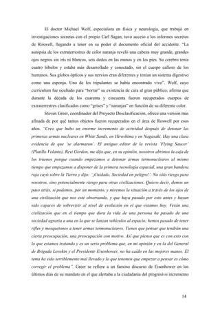 El doctor Michael Wolf, especialista en física y neurología, que trabajó en
investigaciones secretas con el propio Carl Sagan, tuvo acceso a los informes secretos
de Roswell, llegando a tener en su poder el documento oficial del accidente. “La
autopsia de los extraterrestres de color naranja reveló una cabeza muy grande, grandes
ojos negros sin iris ni blancos, seis dedos en las manos y en los pies. Su cerebro tenía
cuatro lóbulos y estaba más desarrollado y conectado, sin el cuerpo calloso de los
humanos. Sus globos ópticos y sus nervios eran diferentes y tenían un sistema digestivo
como una esponja. Uno de los tripulantes se había encontrado vivo”. Wolf, cuyo
currículum fue ocultado para “borrar” su existencia de cara al gran público, afirma que
durante la década de los cuarenta y cincuenta fueron recuperados cuerpos de
extraterrestres clasificados como “grises” y “naranjas” en función de su diferente color.
Steven Greer, coordinador del Proyecto Desclasificación, ofrece una versión más
afinada de por qué tantos objetos fueron recuperados en el área de Roswell por esos
años. “Creo que hubo un enorme incremento de actividad después de detonar las
primeras armas nucleares en White Sands, en Hiroshima y en Nagasaki. Hay una clara
evidencia de que ‘se alarmaron’. El antiguo editor de la revista ‘Flying Saucer’
(Platillo Volante), Revi Gordon, me dijo que, en su opinión, nosotros abrimos la caja de
los truenos porque cuando empezamos a detonar armas termonucleares al mismo
tiempo que empezamos a disponer de la primera tecnología espacial, una gran bandera
roja cayó sobre la Tierra y dijo: ‘¡Cuidado, Sociedad en peligro!’. No sólo riesgo para
nosotros, sino potencialmente riesgo para otras civilizaciones. Quiero decir, demos un
paso atrás, si podemos, por un momento, y miremos la situación a través de los ojos de
una civilización que nos esté observando, y que haya pasado por esto antes y hayan
sido capaces de sobrevivir al nivel de evolución en el que estamos hoy. Verán una
civilización que en el tiempo que dura la vida de una persona ha pasado de una
sociedad agraria a una en la que se lanzan vehículos al espacio; hemos pasado de tener
rifles y mosquetones a tener armas termonucleares. Tienes que pensar que tendrán una
cierta preocupación, una preocupación con motivo. Así que pienso que es con esto con
lo que estamos tratando y es un serio problema que, en mi opinión y en la del General
de Brigada Lovekin y el Presidente Eisenhower, no ha caído en las mejores manos. El
tema ha sido terriblemente mal llevado y lo que tenemos que empezar a pensar es cómo
corregir el problema”. Greer se refiere a un famoso discurso de Eisenhower en los
últimos días de su mandato en el que alertaba a la ciudadanía del progresivo incremento

14

 
