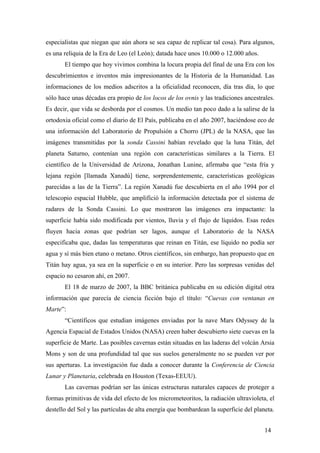 especialistas que niegan que aún ahora se sea capaz de replicar tal cosa). Para algunos,
es una reliquia de la Era de Leo (el León); datada hace unos 10.000 o 12.000 años.
El tiempo que hoy vivimos combina la locura propia del final de una Era con los
descubrimientos e inventos más impresionantes de la Historia de la Humanidad. Las
informaciones de los medios adscritos a la oficialidad reconocen, día tras día, lo que
sólo hace unas décadas era propio de los locos de los ovnis y las tradiciones ancestrales.
Es decir, que vida se desborda por el cosmos. Un medio tan poco dado a la salirse de la
ortodoxia oficial como el diario de El País, publicaba en el año 2007, haciéndose eco de
una información del Laboratorio de Propulsión a Chorro (JPL) de la NASA, que las
imágenes transmitidas por la sonda Cassini habían revelado que la luna Titán, del
planeta Saturno, contenían una región con características similares a la Tierra. El
científico de la Universidad de Arizona, Jonathan Lunine, afirmaba que “esta fría y
lejana región [llamada Xanadú] tiene, sorprendentemente, características geológicas
parecidas a las de la Tierra”. La región Xanadú fue descubierta en el año 1994 por el
telescopio espacial Hubble, que amplifició la información detectada por el sistema de
radares de la Sonda Cassini. Lo que mostraron las imágenes era impactante: la
superficie había sido modificada por vientos, lluvia y el flujo de líquidos. Esas redes
fluyen hacia zonas que podrían ser lagos, aunque el Laboratorio de la NASA
especificaba que, dadas las temperaturas que reinan en Titán, ese líquido no podía ser
agua y sí más bien etano o metano. Otros científicos, sin embargo, han propuesto que en
Titán hay agua, ya sea en la superficie o en su interior. Pero las sorpresas venidas del
espacio no cesaron ahí, en 2007.
El 18 de marzo de 2007, la BBC británica publicaba en su edición digital otra
información que parecía de ciencia ficción bajo el título: “Cuevas con ventanas en
Marte”:
“Científicos que estudian imágenes enviadas por la nave Mars Odyssey de la
Agencia Espacial de Estados Unidos (NASA) creen haber descubierto siete cuevas en la
superficie de Marte. Las posibles cavernas están situadas en las laderas del volcán Arsia
Mons y son de una profundidad tal que sus suelos generalmente no se pueden ver por
sus aperturas. La investigación fue dada a conocer durante la Conferencia de Ciencia
Lunar y Planetaria, celebrada en Houston (Texas-EEUU).
Las cavernas podrían ser las únicas estructuras naturales capaces de proteger a
formas primitivas de vida del efecto de los micrometeoritos, la radiación ultravioleta, el
destello del Sol y las partículas de alta energía que bombardean la superficie del planeta.
14

 