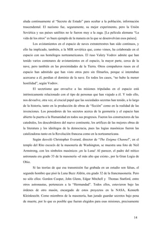 aluda continuamente al “Secreto de Estado” para ocultar a la población, información
trascendental. El nazismo fue, seguramente, su mejor experimento, pero la Unión
Soviética y sus países satélites no le fueron muy a la zaga. [La película alemana “La
vida de los otros” es buen ejemplo de la manera en la que se desenvolvían esos países].
Los avistamientos en el espacio de naves extraterrestres han sido continuos, y
ello ha implicado, también, a la MIR soviética que, como vimos, ha colaborado en el
espacio con sus homólogos norteamericanos. El ruso Valery Vodrov admite que han
tenido varios centenares de avistamientos en el espacio, la mayor parte, cerca de la
nave, pero también en las proximidades de la Tierra. Otros compañeros rusos en el
espacio han admitido que han visto otros pero sin filmarlos, porque si intentaban
acercarse a él, perdían el dominio de la nave. En todos los casos, “no hubo la menor
hostilidad”, según Vodrov.
El secretismo que envuelve a las misiones tripuladas en el espacio está
intrínsicamente relacionado con el tipo de personas que han viajado a él. Y todo ello,
nos devuelve, otra vez, al crucial papel que las sociedades secretas han tenido, a lo largo
de la historia, tanto en la producción de obras de “ficción” como en la realidad de las
invenciones. Los poseedores de los secretos acerca de la geometría y el espacio han
abierto la puerta a la Humanidad en todos sus progresos. Fueron los constructores de las
catedrales, los descubridores del nuevo continente, los artífices de las mejores obras de
la literatura y los ideólogos de la democracia, pues las logias masónicas fueron las
catalizadoras tanto en la Revolución francesa como en la norteamericana.
Según desveló Christopher Everard, director de “The Enigma Channel”, en el
templo del Rito escocés de la masonería de Washington, se muestra una foto de Neil
Armstrong, con los símbolos masónicos ¡en la Luna! Al parecer, el padre del mítico
astronauta era grado 33 de la masonería -el más alto que existe-, por la Gran Logia de
Ohio.
Si las teorías de que esa transmisión fue grabada en un estudio son falsas, el
segundo hombre que pisó la Luna Buzz Aldrin, era grado 32 de la francmasonería. Pero
no sólo ellos: Gordon Cooper, John Glenn, Edgar Mitchell y Thomas Statford, entre
otros astronautas, pertenecen a la “Hermandad”. Todos ellos, estuvieron bajo las
órdenes de otro masón, encargado de estos proyectos en la NASA, Kenneth
Kleinknecht. Como miembros de la masonería, han jurado guardar secretos bajo pena
de muerte, por lo que es posible que fueran elegidos para esas misiones, precisamente

14

 