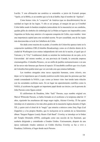Lucifer. Y esta afirmación tan esotérica se sostendría -a juicio de Everard- porque
“Apolo, en la Biblia, es un nombre que se le da al diablo, bajo el nombre de ‘Apolion”.
Como hemos visto, la “conquista” de América (que no descubrimiento) fue en
realidad un logro de las logias. Y ello es así porque, al margen de que ya Cristóbal
Colón había usado la bandera templaria (antecedente de la masonería) en sus carabelas,
quedan glifos de símbolos de simbología de La Orden en lugares tan impensables como
Argentina en fecha muy anterior a la supuesta conquista de Colón, cuyo nombre tiene
una importancia capital para esta sociedad secreta. No por casualidad, una de las logias
más desconocidas es la de los Caballeros de Colón.
Sin duda como muestra de su poder, el nombre de Colum-bia aparece tanto en la
corporación mediática CBS (Columbia Broadcasting), como en el distrito dentro de la
ciudad de Washington (con estatus independiente del resto de la nación, al igual que el
Vaticano y la “City” Londinense) donde se asientan las instituciones de ese país, en la
Universidad del mismo nombre, en una provincia de Canadá, la conocida empresa
cinematográfica -Columbia Pictures-, en un sinfín de pueblos norteamericanos o en una
de las naves más famosas que fueron al espacio. El inacabable conflicto que vive el país
de Colombia bien podría tener que ver con todo esto que estamos hablando.
Los nombres otorgados otras naves espaciales humanas, como Atlantis, nos
dejan ver la importancia que el mundo esotérico-oculto tiene para las personas que han
estado comandando la NASA y que -como ya hemos visto- han tenido tanta relación
con las sociedades ocultistas nazis. En un lugar tan aparentemente científico como la
NASA, el ocultismo ha jugado un importante papel desde sus inicios, con la persona de
John Parsons como figura central.
El californiano de Pasadena, John “Jack” Parsons, cuyo nombre original era
Marvel Whiteside Parsons, se había formado en el ocultismo a la temprana edad de 13
años, siguiendo las enseñanzas del mago negro inglés, Aleister Crowley. Él fue quien
introdujo en el satanismo a los más altos grados de la masonería inglesa durante el Siglo
XX, y quien creó el ritual de la “magic” que atraería a músicos como Jimy Page (Led
Zeppelin) y a los propios Beatles, que lo incluyeron en la carátula de su famosísimo
álbum “Sargent Peppers Lonely Hearts Club Band”. Crowley se introdujo en la Orden
del Templo Orientalis (OTO), catalogada como una sección de los Iluminati, que
acabaría dirigiendo y extendiendo a Estados Unidos. Curiosamente, después de una
época realizando rituales satánicos en Cefalú (Sicilia), Crowley se fue a vivir a
Pasadena, California, el lugar donde nació Parsons.
14

 