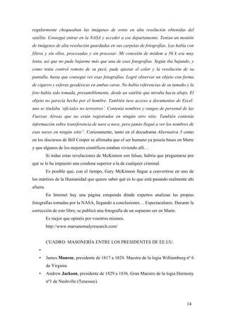regularmente chequeaban las imágenes de ovnis en alta resolución obtenidas del
satélite. Conseguí entrar en la NASA y acceder a ese departamento. Tenían un montón
de imágenes de alta resolución guardadas en sus carpetas de fotografías. Las había con
filtros y sin ellos, procesadas y sin procesar. Mi conexión de módem a 56 k era muy
lenta, así que no pude bajarme más que una de esas fotografías. Según iba bajando, y
como tenía control remoto de su pecé, pude ajustar el color y la resolución de su
pantalla, hasta que conseguí ver esas fotografías. Logré observar un objeto con forma
de cigarro y esferas geodésicas en ambas caras. No había referencias de su tamaño y la
foto había sido tomada, presumiblemente, desde un satélite que miraba hacia abajo. El
objeto no parecía hecho por el hombre. También tuve acceso a documentos de Excel:
uno se titulaba ‘oficiales no terrestres’. Contenía nombres y rangos de personal de las
Fuerzas Aéreas que no están registrados en ningún otro sitio. También contenía
información sobre transferencia de nave a nave, pero jamás llegué a ver los nombres de
esas naves en ningún sitio”. Curiosamente, tanto en el docudrama Alternativa 3 como
en los discursos de Bill Cooper se afirmaba que el ser humano ya poseía bases en Marte
y que algunos de los mejores científicos estaban viviendo allí…
Si todas estas revelaciones de McKinnon son falsas, habría que preguntarse por
qué se le ha impuesto una condena superior a la de cualquier criminal.
Es posible que, con el tiempo, Gary McKinnon llegue a convertirse en uno de
los mártires de la Humanidad que quiere saber qué es lo que está pasando realmente ahí
afuera.
En Internet hay una página estupenda dónde expertos analizan las propias
fotografías tomadas por la NASA, llegando a conclusiones… Espectaculares. Durante la
corrección de este libro, se publicó una fotografía de un supuesto ser en Marte.
Es mejor que opinéis por vosotros mismos.
http://www.marsanomalyresearch.com/

CUADRO: MASONERÍA ENTRE LOS PRESIDENTES DE EE.UU.
•
•

James Monroe, presidente de 1817 a 1824. Maestre de la logia Williamburg nº 6
de Virginia.

•

Andrew Jackson, presidente de 1829 a 1836. Gran Maestre de la logia Harmony
nº1 de Nashville (Tenessee).

14

 
