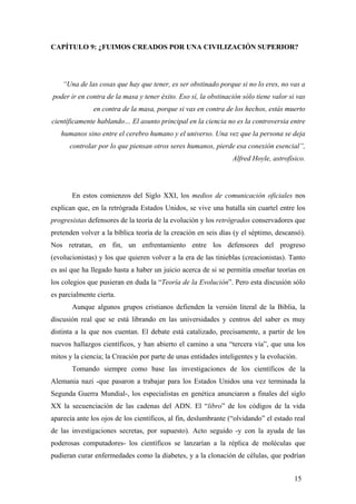 CAPÍTULO 9: ¿FUIMOS CREADOS POR UNA CIVILIZACIÓN SUPERIOR?

“Una de las cosas que hay que tener, es ser obstinado porque si no lo eres, no vas a
poder ir en contra de la masa y tener éxito. Eso sí, la obstinación sólo tiene valor si vas
en contra de la masa, porque si vas en contra de los hechos, estás muerto
científicamente hablando… El asunto principal en la ciencia no es la controversia entre
humanos sino entre el cerebro humano y el universo. Una vez que la persona se deja
controlar por lo que piensan otros seres humanos, pierde esa conexión esencial”,
Alfred Hoyle, astrofísico.

En estos comienzos del Siglo XXI, los medios de comunicación oficiales nos
explican que, en la retrógrada Estados Unidos, se vive una batalla sin cuartel entre los
progresistas defensores de la teoría de la evolución y los retrógrados conservadores que
pretenden volver a la bíblica teoría de la creación en seis días (y el séptimo, descansó).
Nos retratan, en fin, un enfrentamiento entre los defensores del progreso
(evolucionistas) y los que quieren volver a la era de las tinieblas (creacionistas). Tanto
es así que ha llegado hasta a haber un juicio acerca de si se permitía enseñar teorías en
los colegios que pusieran en duda la “Teoría de la Evolución”. Pero esta discusión sólo
es parcialmente cierta.
Aunque algunos grupos cristianos defienden la versión literal de la Biblia, la
discusión real que se está librando en las universidades y centros del saber es muy
distinta a la que nos cuentan. El debate está catalizado, precisamente, a partir de los
nuevos hallazgos científicos, y han abierto el camino a una “tercera vía”, que una los
mitos y la ciencia; la Creación por parte de unas entidades inteligentes y la evolución.
Tomando siempre como base las investigaciones de los científicos de la
Alemania nazi -que pasaron a trabajar para los Estados Unidos una vez terminada la
Segunda Guerra Mundial-, los especialistas en genética anunciaron a finales del siglo
XX la secuenciación de las cadenas del ADN. El “libro” de los códigos de la vida
aparecía ante los ojos de los científicos, al fin, deslumbrante (“olvidando” el estado real
de las investigaciones secretas, por supuesto). Acto seguido -y con la ayuda de las
poderosas computadores- los científicos se lanzarían a la réplica de moléculas que
pudieran curar enfermedades como la diabetes, y a la clonación de células, que podrían
15

 