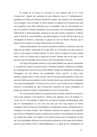 El mundo de la ciencia se convierte en otro capítulo más de la “Gran
Conspiración” cuando nos enteramos de que eslabones como el “Archaaeopteryx”,
guardado en el Museo de Historia Natural de Londres -que ligarían a los dinosuaurios
con los pájaros- eran un fraude. El físico israelita Lee Spetner fue el primero que notó
en su superficie unas tallas artificiales que lo invalidaban. Tras un corto período en el
que los científicos oficiales desdeñaron esas acusaciones, dos renombrados disidentes,
Alfred Hoyle y Wickramasinghe, apoyaron la tesis del israelita. Finalmente, el Museo
retiró el fósil de la vista del público -que había llegado en el siglo XIX de manos de un
investigador de Baviera-, interesado en apoyar las tesis de Darwin. Baviera, por si
alguien no lo recuerda, es el lugar donde nacieron los Iluminati…
Aunque pueda parecer una cuestión meramente científica, la disyuntiva que está
detrás de este debate -comenzado en el siglo XIX- es si el hombre está más cercano al
mono o a una especie o entidad superior. Es decir, cuál es el espejo en el que se puede
mirar y cuál es el camino que le queda por recorrer. Durante más de un siglo, se nos
hizo creer que los adorables simios eran los seres más parecidos a nosotros.
A lo largo de la pasada centuria se creyó haber hallado esas especies intermedias
y, en grado de su mayor cercanía al mono o al hombre moderno, recibieron los nombres
de Australopitecus, Homo Erectus, Homo Habilis, Hombre de Neandertal y Hombre de
Cromagnón. Los dos últimos son considerados “homo sapiens”, es decir, seres
humanos, aunque menos “evolucionados” que los seres que ahora pueblan la Tierra. Sus
ancestros habría que encontrarlos en estos hombres-monos que tan bien fueron pintados
en la saga cinematográfica “El planeta de los simios” y que inculcaron en el imaginario
colectivo la posibilidad de unas civilizaciones anteriores de monos inteligentes, al
tiempo que inducía al miedo a la humanidad de volver a la esclavitud…
Los evolucionistas llamaron al supuesto primer ancestro común de los monos y
de los seres humanos “Australopiteco”, término que significa “mono de Sudáfrica” o
“mono del sur”. En realidad, el análisis de sus huesos ha dejado meridianamente claro
que los Australopitecos no son otra cosa más que una vieja especie de monos
extinguida: todas las clases de Australopiteco corresponden a monos extinguidos que se
asemejan a los monos actuales. Sus volúmenes craneales eran iguales o más pequeños
que los de los chimpancés actuales, mientras que en manos y pies disponían de salientes
que usaban para trepar a los árboles, de la misma manera que los chimpancés de hoy
día. Sus extremidades inferiores les servían para mantenerse en las ramas de los árboles,
eran de escasa altura (1,30 m. aproximadamente) y, al igual que los chimpancés, los
15

 