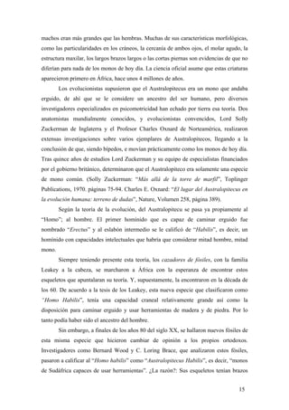 machos eran más grandes que las hembras. Muchas de sus características morfológicas,
como las particularidades en los cráneos, la cercanía de ambos ojos, el molar agudo, la
estructura maxilar, los largos brazos largos o las cortas piernas son evidencias de que no
diferían para nada de los monos de hoy día. La ciencia oficial asume que estas criaturas
aparecieron primero en África, hace unos 4 millones de años.
Los evolucionistas supusieron que el Australopitecus era un mono que andaba
erguido, de ahí que se le considere un ancestro del ser humano, pero diversos
investigadores especializados en psicomotricidad han echado por tierra esa teoría. Dos
anatomistas mundialmente conocidos, y evolucionistas convencidos, Lord Solly
Zuckerman de Inglaterra y el Profesor Charles Oxnard de Norteamérica, realizaron
extensas investigaciones sobre varios ejemplares de Australopitecos, llegando a la
conclusión de que, siendo bípedos, e movían prácticamente como los monos de hoy día.
Tras quince años de estudios Lord Zuckerman y su equipo de especialistas financiados
por el gobierno británico, determinaron que el Australopiteco era solamente una especie
de mono común. (Solly Zuckerman: “Más allá de la torre de marfil”, Toplinger
Publications, 1970. páginas 75-94. Charles E. Oxnard: “El lugar del Australopitecus en
la evolución humana: terreno de dudas”, Nature, Volumen 258, página 389).
Según la teoría de la evolución, del Australopitecu se pasa ya propiamente al
“Homo”; al hombre. El primer homínido que es capaz de caminar erguido fue
nombrado “Erectus” y al eslabón intermedio se le calificó de “Habilis”, es decir, un
homínido con capacidades intelectuales que habría que considerar mitad hombre, mitad
mono.
Siempre teniendo presente esta teoría, los cazadores de fósiles, con la familia
Leakey a la cabeza, se marcharon a África con la esperanza de encontrar estos
esqueletos que apuntalaran su teoría. Y, supuestamente, la encontraron en la década de
los 60. De acuerdo a la tesis de los Leakey, esta nueva especie que clasificaron como
“Homo Habilis”, tenía una capacidad craneal relativamente grande así como la
disposición para caminar erguido y usar herramientas de madera y de piedra. Por lo
tanto podía haber sido el ancestro del hombre.
Sin embargo, a finales de los años 80 del siglo XX, se hallaron nuevos fósiles de
esta misma especie que hicieron cambiar de opinión a los propios ortodoxos.
Investigadores como Bernard Wood y C. Loring Brace, que analizaron estos fósiles,
pasaron a calificar al “Homo habilis” como “Australopitecus Habilis”, es decir, “monos
de Sudáfrica capaces de usar herramientas”. ¿La razón?: Sus esqueletos tenían brazos
15

 