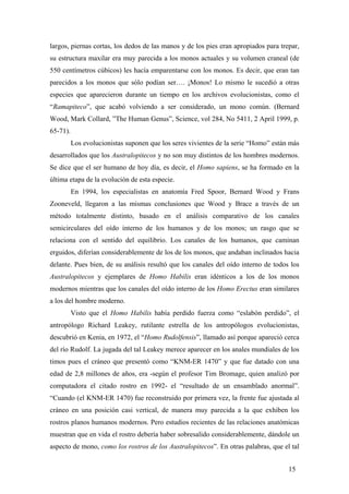 largos, piernas cortas, los dedos de las manos y de los pies eran apropiados para trepar,
su estructura maxilar era muy parecida a los monos actuales y su volumen craneal (de
550 centímetros cúbicos) les hacía emparentarse con los monos. Es decir, que eran tan
parecidos a los monos que sólo podían ser…. ¡Monos! Lo mismo le sucedió a otras
especies que aparecieron durante un tiempo en los archivos evolucionistas, como el
“Ramapiteco”, que acabó volviendo a ser considerado, un mono común. (Bernard
Wood, Mark Collard, ”The Human Genus”, Science, vol 284, No 5411, 2 April 1999, p.
65-71).
Los evolucionistas suponen que los seres vivientes de la serie “Homo” están más
desarrollados que los Australopitecos y no son muy distintos de los hombres modernos.
Se dice que el ser humano de hoy día, es decir, el Homo sapiens, se ha formado en la
última etapa de la evolución de esta especie.
En 1994, los especialistas en anatomía Fred Spoor, Bernard Wood y Frans
Zooneveld, llegaron a las mismas conclusiones que Wood y Brace a través de un
método totalmente distinto, basado en el análisis comparativo de los canales
semicirculares del oído interno de los humanos y de los monos; un rasgo que se
relaciona con el sentido del equilibrio. Los canales de los humanos, que caminan
erguidos, diferían considerablemente de los de los monos, que andaban inclinados hacia
delante. Pues bien, de su análisis resultó que los canales del oído interno de todos los
Australopitecos y ejemplares de Homo Habilis eran idénticos a los de los monos
modernos mientras que los canales del oído interno de los Homo Erectus eran similares
a los del hombre moderno.
Visto que el Homo Habilis había perdido fuerza como “eslabón perdido”, el
antropólogo Richard Leakey, rutilante estrella de los antropólogos evolucionistas,
descubrió en Kenia, en 1972, el “Homo Rudolfensis”, llamado así porque apareció cerca
del río Rudolf. La jugada del tal Leakey merece aparecer en los anales mundiales de los
timos pues el cráneo que presentó como “KNM-ER 1470” y que fue datado con una
edad de 2,8 millones de años, era -según el profesor Tim Bromage, quien analizó por
computadora el citado rostro en 1992- el “resultado de un ensamblado anormal”.
“Cuando (el KNM-ER 1470) fue reconstruido por primera vez, la frente fue ajustada al
cráneo en una posición casi vertical, de manera muy parecida a la que exhiben los
rostros planos humanos modernos. Pero estudios recientes de las relaciones anatómicas
muestran que en vida el rostro debería haber sobresalido considerablemente, dándole un
aspecto de mono, como los rostros de los Australopitecos”. En otras palabras, que el tal
15

 