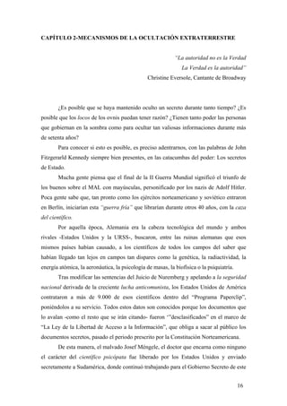 CAPÍTULO 2-MECANISMOS DE LA OCULTACIÓN EXTRATERRESTRE

“La autoridad no es la Verdad
La Verdad es la autoridad”
Christine Eversole, Cantante de Broadway

¿Es posible que se haya mantenido oculto un secreto durante tanto tiempo? ¿Es
posible que los locos de los ovnis puedan tener razón? ¿Tienen tanto poder las personas
que gobiernan en la sombra como para ocultar tan valiosas informaciones durante más
de setenta años?
Para conocer si esto es posible, es preciso adentrarnos, con las palabras de John
Fitzgerarld Kennedy siempre bien presentes, en las catacumbas del poder: Los secretos
de Estado.
Mucha gente piensa que el final de la II Guerra Mundial significó el triunfo de
los buenos sobre el MAL con mayúsculas, personificado por los nazis de Adolf Hitler.
Poca gente sabe que, tan pronto como los ejércitos norteamericano y soviético entraron
en Berlín, iniciarían esta “guerra fría” que librarían durante otros 40 años, con la caza
del científico.
Por aquella época, Alemania era la cabeza tecnológica del mundo y ambos
rivales -Estados Unidos y la URSS-, buscaron, entre las ruinas alemanas que esos
mismos países habían causado, a los científicos de todos los campos del saber que
habían llegado tan lejos en campos tan dispares como la genética, la radiactividad, la
energía atómica, la aeronáutica, la psicología de masas, la biofísica o la psiquiatría.
Tras modificar las sentencias del Juicio de Nuremberg y apelando a la seguridad
nacional derivada de la creciente lucha anticomunista, los Estados Unidos de América
contrataron a más de 9.000 de esos científicos dentro del “Programa Paperclip”,
poniéndolos a su servicio. Todos estos datos son conocidos porque los documentos que
lo avalan -como el resto que se irán citando- fueron ‘”desclasificados” en el marco de
“La Ley de la Libertad de Acceso a la Información”, que obliga a sacar al público los
documentos secretos, pasado el periodo prescrito por la Constitución Norteamericana.
De esta manera, el malvado Josef Méngele, el doctor que encarna como ninguno
el carácter del científico psicópata fue liberado por los Estados Unidos y enviado
secretamente a Sudamérica, donde continuó trabajando para el Gobierno Secreto de este
16

 