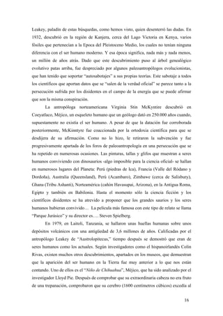 Leakey, paladín de estas búsquedas, como hemos visto, quien desenterró las dudas. En
1932, descubrió en la región de Kanjera, cerca del Lago Victoria en Kenya, varios
fósiles que pertenecían a la Epoca del Pleistoceno Medio, los cuales no tenían ninguna
diferencia con el ser humano moderno. Y esa época significa, nada más y nada menos,
un millón de años atrás. Dado que este descubrimiento puso al árbol genealógico
evolutivo patas arriba, fue despreciado por algunos paleoantropólogos evolucionistas,
que han tenido que soportar “autosabotajes” a sus propias teorías. Este sabotaje a todos
los científicos que aportan datos que se “salen de la verdad oficial” se parece tanto a la
persecución sufrida por los disidentes en el campo de la energía que se puede afirmar
que son la misma conspiración.
La antropóloga norteamericana Virginia Stin McKyntire descubrió en
Coeyatlaco, Méjico, un esqueleto humano que un geólogo dató en 250.000 años cuando,
supuestamente no existía el ser humano. A pesar de que la datación fue corroborada
posteriormente, McKinntyre fue coaccionada por la ortodoxia científica para que se
desdijera de su afirmación. Como no lo hizo, le retiraron la subvención y fue
progresivamente apartada de los foros de paleoantropología en una persecución que se
ha repetido en numerosas ocasiones. Las pinturas, tallas y glifos que muestran a seres
humanos conviviendo con dinosaurios -algo imposible para la ciencia oficial- se hallan
en numerosos lugares del Planeta: Perú (piedras de Ica), Francia (Valle del Ródano y
Dordoña), Australia (Queensland), Perú (Acambaro), Zimbawe (cerca de Salisbury),
Ghana (Tribu Ashanti), Norteamérica (cañón Havasupai, Arizona), en la Antigua Roma,
Egipto y también en Babilonia. Hasta el momento sólo la ciencia ficción y los
científicos disidentes se ha atrevido a proponer que los grandes saurios y los seres
humanos hubieran convivido… La película más famosa con este tipo de relato se llama
“Parque Jurásico” y su director es…. Steven Spielberg.
En 1979, en Laitoli, Tanzania, se hallaron unas huellas humanas sobre unos
depósitos volcánicos con una antigüedad de 3,6 millones de años. Calificadas por el
antropólogo Leakey de “Austrolopitecus,” tiempo después se demostró que eran de
seres humanos como los actuales. Según investigadores como el hispanoirlandés Colin
Rivas, existen muchos otros descubrimientos, apartados en los museos, que demuestran
que la aparición del ser humano en la Tierra fue muy anterior a lo que nos están
contando. Uno de ellos es el “Niño de Chihuahua”, Méjico, que ha sido analizado por el
investigador Lloyd Pie. Después de comprobar que su extraordinaria cabeza no era fruto
de una trepanación, comprobaron que su cerebro (1600 centímetros cúbicos) excedía al
16

 