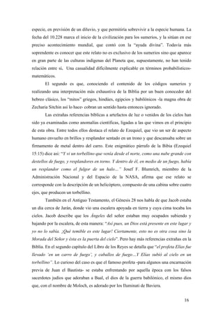especie, en previsión de un diluvio, y que permitiría sobrevivir a la especie humana. La
fecha del 10.228 marca el inicio de la civilización para los sumerios, y la sitúan en ese
preciso acontecimiento mundial, que contó con la “ayuda divina”. Todavía más
soprendente es conocer que este relato no es exclusivo de los sumerios sino que aparece
en gran parte de las culturas indígenas del Planeta que, supuestamente, no han tenido
relación entre sí. Una casualidad difícilmente explicable en términos probabilísticosmatemáticos.
El segundo es que, conociendo el contenido de los códigos sumerios y
realizando una interpretación más exhaustiva de la Biblia por un buen conocedor del
hebreo clásico, los “mitos” griegos, hindúes, egipcios y babilónicos -la magna obra de
Zecharia Sitchin así lo hace- cobran un sentido hasta entonces ignorado.
Las extrañas referencias bíblicas a artefactos de luz o venidos de los cielos han
sido ya examinadas como anomalías científicas, ligadas a las que vimos en el principio
de esta obra. Entre todos ellos destaca el relato de Ezequiel, que vio un ser de aspecto
humano envuelto en brillos y resplandor sentado en un trono y que descansaba sobre un
firmamento de metal dentro del carro. Este enigmático párrafo de la Bibia (Ezequiel
15:15) dice asi: “Y vi un torbellino que venía desde el norte, como una nube grande con
destellos de fuego, y resplandores en torno. Y dentro de él, en medio de un fuego, había
un resplandor como el fulgor de un halo…” Josef F. Blumrich, miembro de la
Administración Nacional y del Espacio de la NASA, afirma que ese relato se
corresponde con la descripción de un helicóptero, compuesto de una cabina sobre cuatro
ejes, que producen un torbellino.
También en el Antiguo Testamento, el Génesis 28 nos habla de que Jacob estaba
un día cerca de Jarán, donde vio una escalera apoyada en tierra y cuya cima tocaba los
cielos. Jacob describe que los Ángeles del señor estaban muy ocupados subiendo y
bajando por la escalera, de esta manera: “Así pues, un Dios está presente en este lugar y
yo no lo sabía. ¡Qué temible es este lugar! Ciertamente, esto no es otra cosa sino la
Morada del Señor y ésta es la puerta del cielo”. Pero hay más referencias extrañas en la
Biblia. En el segundo capítulo del Libro de los Reyes se detalla que “el profeta Elías fue
llevado ‘en un carro de fuego’, y caballos de fuego…Y Elías subió al cielo en un
torbellino”. Lo curioso del caso es que el famoso profeta -para algunos una encarnación
previa de Juan el Bautista- se estaba enfrentando por aquella época con los falsos
sacerdotes judíos que adoraban a Baal, el dios de la guerra babilónico, el mismo dios
que, con el nombre de Moloch, es adorado por los Iluminati de Baviera.
16

 