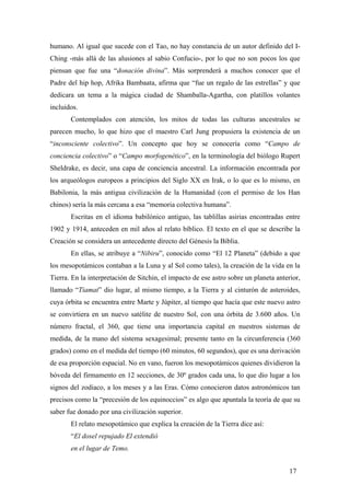 humano. Al igual que sucede con el Tao, no hay constancia de un autor definido del IChing -más allá de las alusiones al sabio Confucio-, por lo que no son pocos los que
piensan que fue una “donación divina”. Más sorprenderá a muchos conocer que el
Padre del hip hop, Afrika Bambaata, afirma que “fue un regalo de las estrellas” y que
dedicara un tema a la mágica ciudad de Shamballa-Agartha, con platillos volantes
incluidos.
Contemplados con atención, los mitos de todas las culturas ancestrales se
parecen mucho, lo que hizo que el maestro Carl Jung propusiera la existencia de un
“inconsciente colectivo”. Un concepto que hoy se conocería como “Campo de
conciencia colectivo” o “Campo morfogenético”, en la terminología del biólogo Rupert
Sheldrake, es decir, una capa de conciencia ancestral. La información encontrada por
los arqueólogos europeos a principios del Siglo XX en Irak, o lo que es lo mismo, en
Babilonia, la más antigua civilización de la Humanidad (con el permiso de los Han
chinos) sería la más cercana a esa “memoria colectiva humana”.
Escritas en el idioma babilónico antiguo, las tablillas asirias encontradas entre
1902 y 1914, anteceden en mil años al relato bíblico. El texto en el que se describe la
Creación se considera un antecedente directo del Génesis la Biblia.
En ellas, se atribuye a “Nibiru”, conocido como “El 12 Planeta” (debido a que
los mesopotámicos contaban a la Luna y al Sol como tales), la creación de la vida en la
Tierra. En la interpretación de Sitchin, el impacto de ese astro sobre un planeta anterior,
llamado “Tiamat” dio lugar, al mismo tiempo, a la Tierra y al cinturón de asteroides,
cuya órbita se encuentra entre Marte y Júpiter, al tiempo que hacía que este nuevo astro
se convirtiera en un nuevo satélite de nuestro Sol, con una órbita de 3.600 años. Un
número fractal, el 360, que tiene una importancia capital en nuestros sistemas de
medida, de la mano del sistema sexagesimal; presente tanto en la circunferencia (360
grados) como en el medida del tiempo (60 minutos, 60 segundos), que es una derivación
de esa proporción espacial. No en vano, fueron los mesopotámicos quienes dividieron la
bóveda del firmamento en 12 secciones, de 30º grados cada una, lo que dio lugar a los
signos del zodiaco, a los meses y a las Eras. Cómo conocieron datos astronómicos tan
precisos como la “precesión de los equinoccios” es algo que apuntala la teoría de que su
saber fue donado por una civilización superior.
El relato mesopotámico que explica la creación de la Tierra dice así:
“El dosel repujado El extendió
en el lugar de Temo.
17

 