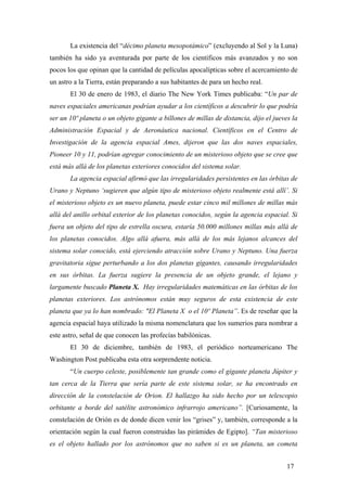 La existencia del “décimo planeta mesopotámico” (excluyendo al Sol y la Luna)
también ha sido ya aventurada por parte de los científicos más avanzados y no son
pocos los que opinan que la cantidad de películas apocalípticas sobre el acercamiento de
un astro a la Tierra, están preparando a sus habitantes de para un hecho real.
El 30 de enero de 1983, el diario The New York Times publicaba: “Un par de
naves espaciales americanas podrían ayudar a los científicos a descubrir lo que podría
ser un 10º planeta o un objeto gigante a billones de millas de distancia, dijo el jueves la
Administración Espacial y de Aeronáutica nacional. Científicos en el Centro de
Investigación de la agencia espacial Ames, dijeron que las dos naves espaciales,
Pioneer 10 y 11, podrían agregar conocimiento de un misterioso objeto que se cree que
está más allá de los planetas exteriores conocidos del sistema solar.
La agencia espacial afirmó que las irregularidades persistentes en las órbitas de
Urano y Neptuno ‘sugieren que algún tipo de misterioso objeto realmente está allí’. Si
el misterioso objeto es un nuevo planeta, puede estar cinco mil millones de millas más
allá del anillo orbital exterior de los planetas conocidos, según la agencia espacial. Si
fuera un objeto del tipo de estrella oscura, estaría 50.000 millones millas más allá de
los planetas conocidos. Algo allá afuera, más allá de los más lejanos alcances del
sistema solar conocido, está ejerciendo atracción sobre Urano y Neptuno. Una fuerza
gravitatoria sigue perturbando a los dos planetas gigantes, causando irregularidades
en sus órbitas. La fuerza sugiere la presencia de un objeto grande, el lejano y
largamente buscado Planeta X. Hay irregularidades matemáticas en las órbitas de los
planetas exteriores. Los astrónomos están muy seguros de esta existencia de este
planeta que ya lo han nombrado: "El Planeta X o el 10º Planeta”. Es de reseñar que la
agencia espacial haya utilizado la misma nomenclatura que los sumerios para nombrar a
este astro, señal de que conocen las profecías babilónicas.
El 30 de diciembre, también de 1983, el periódico norteamericano The
Washington Post publicaba esta otra sorprendente noticia.
“Un cuerpo celeste, posiblemente tan grande como el gigante planeta Júpiter y
tan cerca de la Tierra que sería parte de este sistema solar, se ha encontrado en
dirección de la constelación de Orion. El hallazgo ha sido hecho por un telescopio
orbitante a borde del satélite astronómico infrarrojo americano”. [Curiosamente, la
constelación de Orión es de donde dicen venir los “grises” y, también, corresponde a la
orientación según la cual fueron construidas las pirámides de Egipto]. “Tan misterioso
es el objeto hallado por los astrónomos que no saben si es un planeta, un cometa
17

 
