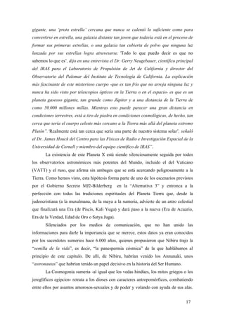 gigante, una ‘proto estrella’ cercana que nunca se calentó lo suficiente como para
convertirse en estrella, una galaxia distante tan joven que todavía está en el proceso de
formar sus primeras estrellas, o una galaxia tan cubierta de polvo que ninguna luz
lanzada por sus estrellas logra atravesarse. ‘Todo lo que puedo decir es que no
sabemos lo que es’, dijo en una entrevista el Dr. Gerry Neugebauer, científico principal
del IRAS para el Laboratorio de Propulsión de Jet de California y director del
Observatorio del Palomar del Instituto de Tecnología de California. La explicación
más fascinante de este misterioso cuerpo -que es tan frío que no arroja ninguna luz y
nunca ha sido visto por telescopios ópticos en la Tierra o en el espacio- es que es un
planeta gaseoso gigante, tan grande como Júpiter y a una distancia de la Tierra de
como 50.000 millones millas. Mientras esto puede parecer una gran distancia en
condiciones terrestres, está a tiro de piedra en condiciones cosmológicas, de hecho, tan
cerca que sería el cuerpo celeste más cercano a la Tierra más allá del planeta extremo
Plutón”.‘Realmente está tan cerca que sería una parte de nuestro sistema solar’, señaló
el Dr. James Houck del Centro para las Físicas de Radio e Investigación Espacial de la
Universidad de Cornell y miembro del equipo científico de IRAS”.
La existencia de este Planeta X está siendo silenciosamente seguida por todos
los observatorios astronómicos más potentes del Mundo, incluido el del Vaticano
(VATT) y el ruso, que afirma sin ambages que se está acercando peligrosamente a la
Tierra. Como hemos visto, esta hipótesis forma parte de uno de los escenarios previstos
por el Gobierno Secreto MJ2-Bilderberg

en la “Alternativa 3” y entronca a la

perfección con todas las tradiciones espirituales del Planeta Tierra que, desde la
judeocristiana (a la musulmana, de la maya a la sumeria, advierte de un astro celestial
que finalizará una Era (de Piscis, Kali Yuga) y dará paso a la nueva (Era de Acuario,
Era de la Verdad, Edad de Oro o Satya Juga).
Silenciados por los medios de comunicación, que no han unido las
informaciones para darle la importancia que se merece, estos datos ya eran conocidos
por los sacerdotes sumerios hace 6.000 años, quienes propusieron que Nibiru trajo la
“semilla de la vida”, es decir, “la panespermia cósmica” de la que hablábamos al
principio de este capítulo. De allí, de Nibiru, habrían venido los Annunaki, unos
“astronautas” que habrían tenido un papel decisivo en la historia del Ser Humano.
La Cosmogonía sumeria -al igual que los vedas hindúes, los mitos griegos o los
jeroglíficos egipcios- retrata a los dioses con caracteres antropomórficos, combatiendo
entre ellos por asuntos amorosos-sexuales y de poder y volando con ayuda de sus alas.
17

 