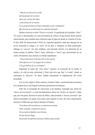 “Mezcla un núcleo de arcilla
del basamento de la tierra
Justo por encima del Abzu
y dale forma de un núcleo.
Yo te proporcionaré un buen Annunaki, joven e inteligente
Que llevará la arcilla hasta la condición deseada”.
Sitchin revela en su obra “Génesis revisado” el significado de la palabra “Abzu”.
“Es como se denominaba a la zona del Sudeste de Africa a la que hemos hecho alusión
anteriormente, pero también hace referencia aquí al lugar de donde se extraerá el óvulo.
El dios Enki da instrucciones a Ninti (la ‘ingeniera genética’) para que obtenga de un
joven Annunaki la sangre y el ‘shiru’ de un dios y, mediante un baño purificador,
obtenga su ‘esencia”. En otras palabras, está haciendo alusión a la obtención de su
semen porque la palabra “Shiru” hacía referencia a “kisru” que, proviniendo de un
varón, obviamente, hace alusión a su fluido reproductor.
“Tú pronunciarás el destino del recién nacido,
Ninti fijaría en él, la imagen de los dioses
Y lo que habría de ser el hombre”.
Siguiendo el relato del “Atra Hasis” sumerio, la extracción de la arcilla, el
núcleo y la vida no eran suficientes y Ninti sólo tuvo que fijar “el molde” donde se
culminaría la “fijación”. Es decir, faltaba únicamente la implantación del óvulo
fecundado.
Así se creó, según el relato sumerio, el primer Adán, y posteriormente la primera
Eva, después de lo cual llegaría la primera generación de humanos.
Enki fue el encargado de seleccionar a las hembras Annunaki que serían las
“diosas del nacimiento” o, como las llamaríamos ahora, las “madres de alquiler”. (Algo
que, por otra parte, hicieron los nazis de Hitler, seleccionando a “buenas alemanas” que
fueron fecundadas con genes arios puros para mejorar la raza. De estos experimentos
nacieron 12.000 seres que fueron donados al Estado).
“Las diosas del nacimiento se mantuvieron juntas
Ninti, sentada, contando los meses,
Se acercaba el fatídico mes décimo,
El mes décimo llego….
El periodo de apertura del útero había transcurrido”.

17

 