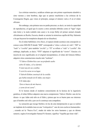 Las crónicas sumerias y acádicas relatan que este primer experimento alumbró a
siete varones y siete hembras, algo que se parece muchísimo a las crónicas de la
Cosmogonía Dogón, que vimos al principio, aunque el número varía a 8 en el relato
africano.
Sin embargo, esta primera raza no podía procrear, es decir, no tenía la capacidad
de reproducirse, al igual que le ocurre a otros animales híbridos como el “ligre” (tigre
más león) y la mula (caballo más asno) o la oveja Dolly (el primer animal clonado
oficialmente en Roslin, Escocia, donde se asienta la misteriosa capilla del Rey Salomón
a la que huyeron los templarios después de ser disueltos).
En el relato babilónico Atra Hasis, el espacio donde acontece esta concepción se
conoce como SHI-IM.TI donde “SHI” corresponde a “alma o aliento de vida”, “IM” es
“lado” o “costilla” pero también “arcilla”, y “TI” se refiere a “vida” o “costilla”. Sin
embargo, duplicado, es decir, “TITI” adquiere el significado de “vientre”. Gracias a la
mezcla de esos significados en el original mesopotámico, el relato del Génesis bíblico
adquiere otras connotaciones mucho más “realistas”.
“Y Yahvev Elohim hizo caer un profundo sueño
sobre El Adán, y él se durmió.
Y tomó una de sus costillas
Y cerró la carne en su lugar.
Y Yahveh Elohim construyó de la costilla
que había tomado de El Adán, una mujer.
Y El Adán dijo:
‘Esto es hueso de mis huesos,
y carne de mi carne”.
Si lo leemos desde el moderno conocimiento de la técnica de la ingeniería
genética, el relato bíblico adquiere una nueva comprension: Yahvev Eholim -uno de los
dioses- ve que Adán está sólo en el Edén y piensa que no es bueno para sus intereses
que el hombre esté sólo y por eso le construye una compañera.
La sensación que recoge Sitchin a la luz de esta interpretación es que se realizó
un implante de la médula ósea en una “trabajadora” -uno de esos esclavos humanoides, creando así la “Nueva Eva”, madre de todos los seres humanos y que en idioma
sumerio, según el investigador Samuel N. Kramer, significa “Aquélla que tiene vida”.

17

 