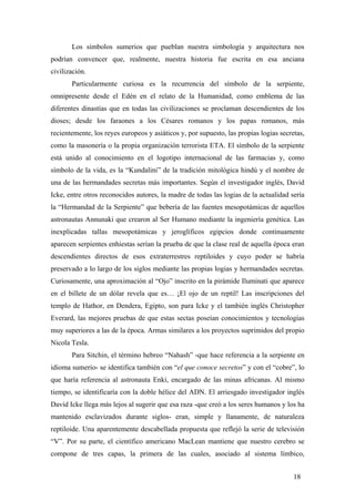 Los símbolos sumerios que pueblan nuestra simbología y arquitectura nos
podrían convencer que, realmente, nuestra historia fue escrita en esa anciana
civilización.
Particularmente curiosa es la recurrencia del símbolo de la serpiente,
omnipresente desde el Edén en el relato de la Humanidad, como emblema de las
diferentes dinastías que en todas las civilizaciones se proclaman descendientes de los
dioses; desde los faraones a los Césares romanos y los papas romanos, más
recientemente, los reyes europeos y asiáticos y, por supuesto, las propias logias secretas,
como la masonería o la propia organización terrorista ETA. El símbolo de la serpiente
está unido al conocimiento en el logotipo internacional de las farmacias y, como
símbolo de la vida, es la “Kundalini” de la tradición mitológica hindú y el nombre de
una de las hermandades secretas más importantes. Según el investigador inglés, David
Icke, entre otros reconocidos autores, la madre de todas las logias de la actualidad sería
la “Hermandad de la Serpiente” que bebería de las fuentes mesopotámicas de aquellos
astronautas Annunaki que crearon al Ser Humano mediante la ingeniería genética. Las
inexplicadas tallas mesopotámicas y jeroglíficos egipcios donde continuamente
aparecen serpientes enhiestas serían la prueba de que la clase real de aquella época eran
descendientes directos de esos extraterrestres reptiloides y cuyo poder se habría
preservado a lo largo de los siglos mediante las propias logias y hermandades secretas.
Curiosamente, una aproximación al “Ojo” inscrito en la pirámide Iluminati que aparece
en el billete de un dólar revela que es… ¡El ojo de un reptil! Las inscripciones del
templo de Hathor, en Dendera, Egipto, son para Icke y el también inglés Christopher
Everard, las mejores pruebas de que estas sectas poseían conocimientos y tecnologías
muy superiores a las de la época. Armas similares a los proyectos suprimidos del propio
Nicola Tesla.
Para Sitchin, el término hebreo “Nahash” -que hace referencia a la serpiente en
idioma sumerio- se identifica también con “el que conoce secretos” y con el “cobre”, lo
que haría referencia al astronauta Enki, encargado de las minas africanas. Al mismo
tiempo, se identificaría con la doble hélice del ADN. El arriesgado investigador inglés
David Icke llega más lejos al sugerir que esa raza -que creó a los seres humanos y los ha
mantenido esclavizados durante siglos- eran, simple y llanamente, de naturaleza
reptiloide. Una aparentemente descabellada propuesta que reflejó la serie de televisión
“V”. Por su parte, el científico americano MacLean mantiene que nuestro cerebro se
compone de tres capas, la primera de las cuales, asociado al sistema límbico,
18

 