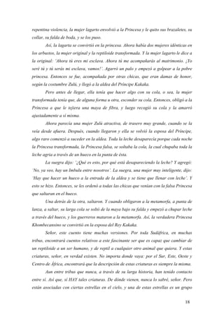 repentina violencia, la mujer lagarto envolvió a la Princesa y le quito sus brazaletes, su
collar, su falda de boda, y se los puso.
Así, la lagarta se convirtió en la princesa. Ahora había dos mujeres idénticas en
los arbustos, la mujer original y la reptiloide transformada. Y la mujer lagarto le dice a
la original: ‘Ahora tú eres mi esclava. Ahora tú me acompañarás al matrimonio. ¡Yo
seré tú y tú serás mi esclava, vamos!’. Agarró un palo y empezó a golpear a la pobre
princesa. Entonces se fue, acompañada por otras chicas, que eran damas de honor,
según la costumbre Zulú, y llegó a la aldea del Príncipe Kakaka.
Pero antes de llegar, ella tenía que hacer algo con su cola, o sea, la mujer
transformada tenía que, de alguna forma u otra, esconder su cola. Entonces, obligó a la
Princesa a que le tejiera una maya de fibra, y luego recogió su cola y la amarró
ajustadamente a sí misma.
Ahora parecía una mujer Zulú atractiva, de trasero muy grande, cuando se la
veía desde afuera. Después, cuando llegaron y ella se volvió la esposa del Príncipe,
algo raro comenzó a suceder en la aldea. Toda la leche desaparecía porque cada noche
la Princesa transformada, la Princesa falsa, se soltaba la cola, la cual chupaba toda la
leche agria a través de un hueco en la punta de ésta.
La suegra dijo: ‘¿Qué es esto, por qué está desapareciendo la leche? Y agregó:
‘No, ya veo, hay un Imbulu entre nosotros’. La suegra, una mujer muy inteligente, dijo:
‘Hay que hacer un hueco a la entrada de la aldea y se tiene que llenar con leche’. Y
esto se hizo. Entonces, se les ordenó a todas las chicas que venían con la falsa Princesa
que saltaran en el hueco.
Una detrás de la otra, saltaron. Y cuando obligaron a la metamorfa, a punta de
lanza, a saltar, su larga cola se soltó de la maya bajo su falda y empezó a chupar leche
a través del hueco, y los guerreros mataron a la metamorfa. Así, la verdadera Princesa
Khombecansino se convirtió en la esposa del Rey Kakaka.
Señor, este cuento tiene muchas versiones. Por toda Sudáfrica, en muchas
tribus, encontrará cuentos relativos a este fascinante ser que es capaz que cambiar de
un reptiloide a un ser humano, y de reptil a cualquier otro animal que quiera. Y estas
criaturas, señor, en verdad existen. No importa donde vaya: por el Sur, Este, Oeste y
Centro de África, encontrará que la descripción de estas criaturas es siempre la misma.
Aun entre tribus que nunca, a través de su larga historia, han tenido contacto
entre sí. Así que, sí HAY tales criaturas. De dónde vienen, nunca lo sabré, señor. Pero
están asociadas con ciertas estrellas en el cielo, y una de estas estrellas es un grupo
18

 