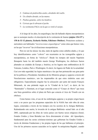 3- Cadenas de piedrecillas azules, alrededor del cuello.
4- Un cilindro dorado, en las manos.
5- Piedras gemelas, sobre los hombros
6- Correas que le abrazan el pecho.
7- La vestimenta PALA con la que se vistió el cuerpo.

A lo largo de los años, los arqueólogos, han ido hallando objetos mesopotámicos
que se asemejan mucho a la descripción de la vestimenta de Inanna (página 136-137 y
138 de El 12 planeta, Zecharia Sitchin, Ediciones Obelisco). Protectores oculares y
auriculares son habituales “incorrecciones arqueológicas” como otras que hemos visto,
en las que “incurren” las civilizaciones mesopotámicas.
Pero no son las únicas: las alas, tanto de águilas como caballos alados, y lo que
hoy identificaríamos como “cohetes” son recurrentes en las iconografías egipcia y
mesopotámica, en forma de “obeliscos”. Desde los tiempos del masón Napoleón
Bonaparte hasta los del también masón George Washington, los obeliscos fueron
plantados en ciudades de Europa y América, en los lugares más emblemáticos de El
Vaticano, Londres, París o Washington. Es decir, los lugares de Poder de la actualidad.
Casi con toda seguridad, las logias masónicas a las que han pertenecido una gran parte
de los políticos y Presidentes -herederas de los Misterios griegos y egipcios a través del
Neoclasicismo masónico-, son las responsables de que estos símbolos sean casi
obligatorios. Especialmente singular fue la colocación -por parte del masón François
Mitterand-, de una pirámide negra en la “Ciudad de la Luz”, es decir, de los
“Iluminados” o Iluminati, en el lugar conocido como el “Campo de Marte” que traza
una línea geométrica sobre el plano de París que conecta el Arco de Triunfo con un
obelisco.
Como hemos visto, el uso de las simbologías egipcias y su propio origen hacen
creer a no pocos que los programas espaciales de la NASA han sido obra de estas
logias, conectadas a través de los tiempos con los secretos de la Antigua Babilonia.
Redondeando este aserto, la invasión de la antigua Babilonia -actual Irak- en el año
2003, capitaneada por las élites de varios países con fuertes nexos religiosos (Israel,
Estados Unidos y Gran Bretaña) nos lleva directamente al relato del Apocalipsis,
fundamental para las sectas cristianas-sionistas que gobiernan los Estados Unidos a
través de distintas Fundaciones y las propias logias de las que hablamos al principio.
Uno de los primeros sucesos acaecidos en la capital -la antiquísima Bagdad-, cuando
18

 