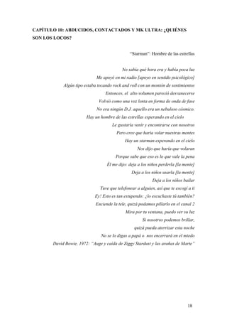 CAPÍTULO 10: ABDUCIDOS, CONTACTADOS Y MK ULTRA: ¿QUIÉNES
SON LOS LOCOS?

“Starman”: Hombre de las estrellas

No sabía qué hora era y había poca luz
Me apoyé en mi radio [apoyo en sentido psicológico]
Algún tipo estaba tocando rock and roll con un montón de sentimientos
Entonces, el alto volumen pareció desvanecerse
Volvió como una voz lenta en forma de onda de fase
No era ningún D.J. aquello era un nebuloso cósmico.
Hay un hombre de las estrellas esperando en el cielo
Le gustaría venir y encontrarse con nosotros
Pero cree que haría volar nuestras mentes
Hay un starman esperando en el cielo
Nos dijo que haría que volaran
Porque sabe que eso es lo que vale la pena
Él me dijo: deja a los niños perderla [la mente]
Deja a los niños usarla [la mente]
Deja a los niños bailar
Tuve que telefonear a alguien, así que te escogí a ti
Ey! Esto es tan estupendo: ¿lo escuchaste tú también?
Enciende la tele, quizá podamos pillarlo en el canal 2
Mira por tu ventana, puedo ver su luz
Si nosotros podemos brillar,
quizá pueda aterrizar esta noche
No se lo digas a papá o nos encerrará en el miedo
David Bowie, 1972: “Auge y caída de Ziggy Stardust y las arañas de Marte”

18

 