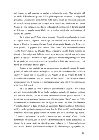 del Estado, su real propósito es ocultar la información ovni-. ”Una directiva del
secretario de Estado daría poder a la CIA para ocuparse de ese asunto, al margen del
presidente. Lo cual quiere decir, por una parte, que no tenían que responder ante nadie
de sus actividades y, por otra, que ello ocurriría al margen del Presidente de los Estados
Unidos. De esta manera, en caso de que se destapara la información, le daría la facultad
de decir que no conocía las actividades que se estaban sucediendo, previniendo así, el
colapso del Gobierno”.
En el mismo año 1947, un selecto grupo de 12 científicos son llamados a formar
el Project Science (Proyecto Ciencia) que un año más tarde se convertiría en el
Proyecto Grudje y cuyo cometido sería debatir cómo manejar la existencia de seres de
otras galaxias. Un grupo de élite, llamado “Blue Teams”, más tarde conocidos como
“Alpha Teams”, nacidos del Proyecto Pluto, se ocuparía a partir de ese momento de
disuadir a los testigos que hubieran tenido algún encuentro ovni de que lo hicieran
público. La película “Hombres de negro”, producida por Steven Spielberg y que narra
las peripecias de unos agentes secretos encargados de lidiar con extraterrestres, está
basada en la existencia de estos grupos.
Gracias a esta naciente red de organizaciones secretas al margen del poder
político, el Poder en la Sombra se aseguraría de que el incidente Roswell no volviera a
ocurrir. Y menos aún lo sucedido en Los Angeles el 26 de febrero de 1942, el
acontecimiento conocido como la “Batalla de Los Angeles” que ejemplifica como
ninguno cómo varió la manera en la que la prensa encaró este tipo de fenómenos desde
el incidente de Roswell.
El 26 de febrero de 1942, el periódico californiano Los Angeles Times se hace
eco (con fotografía incluida) de una batalla en el cielo que enfrentó a aviones militares
con una nave ovalada, (aún no se había inventado el término “platillo volante”). La
prestigiosa página rense.com, ha recuperado el testimonio de ‘Katie’, quien en 1942 como otros miles de norteamericanos en época de guerra- se había ofrecido como
‘vigilante del cielo’, es decir, efectuaba un seguimiento de posibles ataques de los países
del Eje en el espacio aéreo norteamericano. Ese día, Katie recibió una llamada de su
supervisor, instándole a que se asomara a la ventana para ver si observaba algo inusual.
“¡Era grande, era enorme! ¡Y estaba prácticamente sobre mi casa”, afirmó. “Estaba
flotando ahí, en el cielo, casi sin moverse”. Estando la ciudad a oscuras por causa de las
alarmas de la guerra, cientos de miles de personas pudieron ver el fenómeno luminoso
con claridad. “Era una preciosa forma anaranjada: lo más bonito que hayas podido ver.
19

 