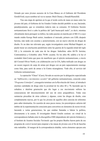 firmado por unos jóvenes asesores de la Casa Blanca en el Gabinete del Presidente
Gerald Ford, cuyos nombres tal vez te suenen: Dick Cheney y Donald Rumsfeld.
Tras una etapa de apertura en la que el ácido corría de mano en mano entre los
jóvenes del país, el Gobierno de los Estados Unidos decidió prohibir su uso, haciendo,
paradójicamente, que se extendiera todavía más su consumo. El Gobierno Secreto
norteamericano llevó a cabo la política del “poli bueno-poli malo”, es decir, mientras
oficialmente decía perseguir su tráfico, las redes puestas en marcha por el MJ-12 a cuyo
mando estaba George Bush senior, inundaron el mercado, primero con LSD, después
heroína, más tarde con cocaína y posteriormente, con un nuevo aluvión de drogas de
diseño. Es un dato tan relevante que, según investigadores como Michael Ruppert, se
puede trazar un concluyente paralelismo entre las guerras de la segunda mitad del siglo
XX y la extensión de cada una de las drogas: Indochina -años 60-70- heroína;
Centroamérica y Colombia -años 70-80- cocaína. En los años 80, saldría a la luz el
escándalo Irán-Contra que puso de manifiesto que el ejército norteamericano, a través
del Coronel Oliver North y en colaboración con la CIA, había traficado con drogas en
un oscuro negocio de canje de armas por drogas con un país supuestamente enemigo
como Irán, para surtir de armas a la Contra nicaragüense. Todo ello, al servicio del
Gobierno norteamericano.
La operación “Chaos” (Caos), llevada en secreto por la delegación especializada
en “Infiltración y movimientos sociales” del gobierno norteamericano, conocido como
“Programa Cointelpro”, conseguiria terminar con la Revolución del Amor, al introducir
enormes cantidades de droga entre la juventud de los años 60 y 70, haciendo que la
soñadora e idealista generación que dio lugar a ese movimiento sufriera las
consecuencias del desconocimiento del uso de estos psiquedélicos. Todas esas
sustancias procedían de otras culturas y algunas, como las drogas de diseño, eran
completamente nuevas, por lo que los jóvenes de aquellos años carecían de referentes
para saber dominarlas. En cuestión de unos pocos meses, los psicotrópicos salieron del
ámbito de la experimentación consciente para convertirse en elementos de recreo trivial,
lanzando a varias generaciones, las que estaban llamadas a liderar la política,
directamente a la cuneta. El investigador Daniel Estulín sostiene -en virtud de la
correspondencia hallada entre la discográfica EMI (dependiente del ejército británico) y
el Instituto de Asuntos Sociales Tavistock- que los propios Beatles fueron parte de ese
programa de control mental para enajenar a las masas de jóvenes con el fin de hacerlas
más maleables. Al margen de la correspondencia aludida, varios elementos apoyan esta
19

 