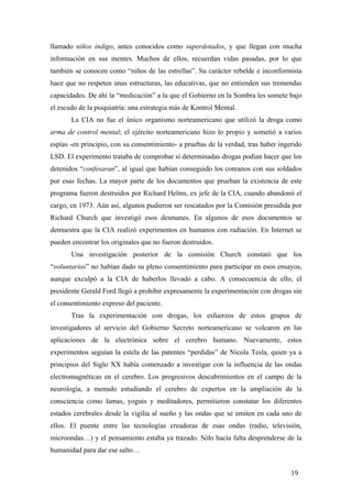 llamado niños índigo, antes conocidos como superdotados, y que llegan con mucha
información en sus mentes. Muchos de ellos, recuerdan vidas pasadas, por lo que
también se conocen como “niños de las estrellas”. Su carácter rebelde e inconformista
hace que no respeten unas estructuras, las educativas, que no entienden sus tremendas
capacidades. De ahí la “medicación” a la que el Gobierno en la Sombra les somete bajo
el escudo de la psiquiatría: una estrategia más de Kontrol Mental.
La CIA no fue el único organismo norteamericano que utilizó la droga como
arma de control mental; el ejército norteamericano hizo lo propio y sometió a varios
espías -en principio, con su consentimiento- a pruebas de la verdad, tras haber ingerido
LSD. El experimento trataba de comprobar si determinadas drogas podían hacer que los
detenidos “confesaran”, al igual que habían conseguido los coreanos con sus soldados
por esas fechas. La mayor parte de los documentos que prueban la existencia de este
programa fueron destruidos por Richard Helms, ex jefe de la CIA, cuando abandonó el
cargo, en 1973. Aún así, algunos pudieron ser rescatados por la Comisión presidida por
Richard Church que investigó esos desmanes. En algunos de esos documentos se
demuestra que la CIA realizó experimentos en humanos con radiación. En Internet se
pueden encontrar los originales que no fueron destruidos.
Una investigación posterior de la comisión Church constató que los
“voluntarios” no habían dado su pleno consentimiento para participar en esos ensayos,
aunque exculpó a la CIA de haberlos llevado a cabo. A consecuencia de ello, el
presidente Gerald Ford llegó a prohibir expresamente la experimentación con drogas sin
el consentimiento expreso del paciente.
Tras la experimentación con drogas, los esfuerzos de estos grupos de
investigadores al servicio del Gobierno Secreto norteamericano se volcaron en las
aplicaciones de la electrónica sobre el cerebro humano. Nuevamente, estos
experimentos seguían la estela de las patentes “perdidas” de Nicola Tesla, quien ya a
principios del Siglo XX había comenzado a investigar con la influencia de las ondas
electromagnéticas en el cerebro. Los progresivos descubrimientos en el campo de la
neurología, a menudo estudiando el cerebro de expertos en la ampliación de la
consciencia como lamas, yoguis y meditadores, permitieron constatar los diferentes
estados cerebrales desde la vigilia al sueño y las ondas que se emiten en cada uno de
ellos. El puente entre las tecnologías creadoras de esas ondas (radio, televisión,
microondas…) y el pensamiento estaba ya trazado. Sólo hacía falta desprenderse de la
humanidad para dar ese salto…
19

 